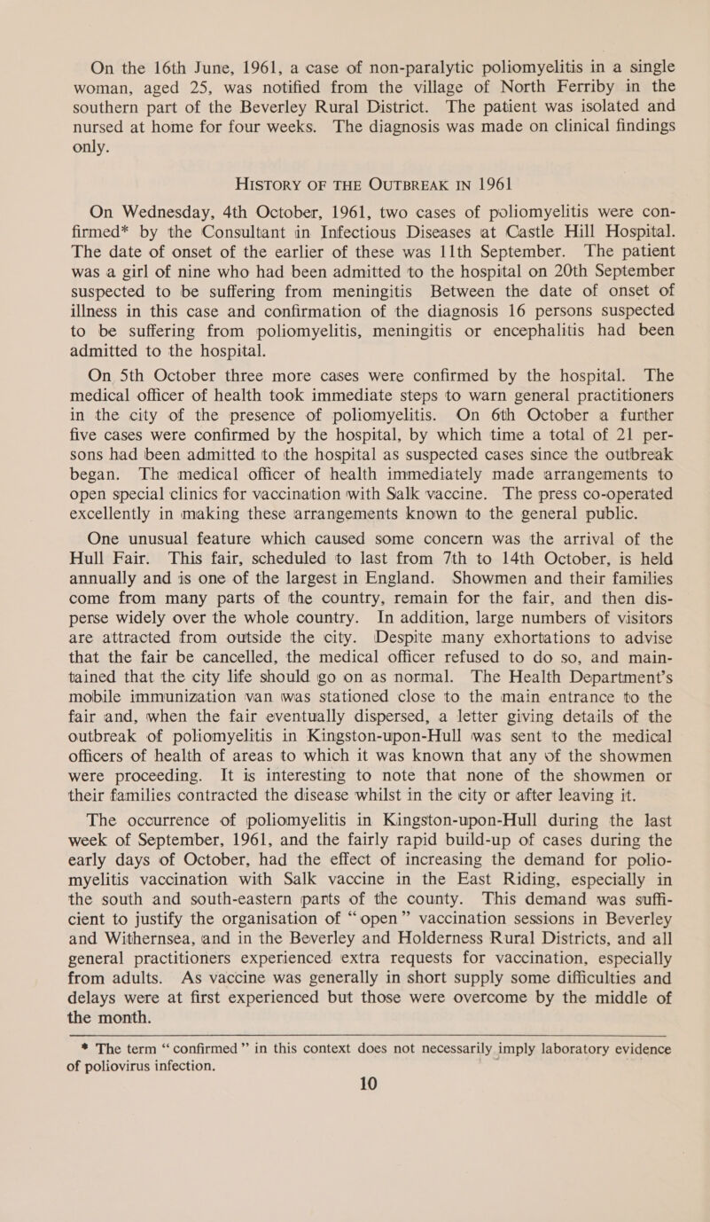 On the 16th June, 1961, a case of non-paralytic poliomyelitis in a single woman, aged 25, was notified from the village of North Ferriby in the southern part of the Beverley Rural District. The patient was isolated and nursed at home for four weeks. The diagnosis was made on clinical findings only. HISTORY OF THE OUTBREAK IN 1961 On Wednesday, 4th October, 1961, two cases of poliomyelitis were con- firmed* by the Consultant in Infectious Diseases at Castle Hill Hospital. The date of onset of the earlier of these was 11th September. The patient was a girl of nine who had been admitted to the hospital on 20th September suspected to be suffering from meningitis Between the date of onset of illness in this case and confirmation of the diagnosis 16 persons suspected to be suffering from poliomyelitis, meningitis or encephalitis had been admitted to the hospital. On 5th October three more cases were confirmed by the hospital. The medical officer of health took immediate steps to warn general practitioners in the city of the presence of poliomyelitis. On 6th October a further five cases were confirmed by the hospital, by which time a total of 21 per- sons had been admitted ‘to ithe hospital as suspected cases since the outbreak began. The medical officer of health immediately made arrangements to open special clinics for vaccination with Salk vaccine. The press co-operated excellently in making these arrangements known to the general public. One unusual feature which caused some concern was the arrival of the Hull Fair. This fair, scheduled to last from 7th to 14th October, is held annually and is one of the largest in England. Showmen and their families come from many parts of the country, remain for the fair, and then dis- perse widely over the whole country. In addition, large numbers of visitors are attracted from outside the city. Despite many exhortations to advise that the fair be cancelled, the medical officer refused to do so, and main- tained that the city life should go on as normal. The Health Department’s mobile immunization van was stationed close to the main entrance to the fair and, when the fair eventually dispersed, a letter giving details of the outbreak of poliomyelitis in Kingston-upon-Hull was sent to the medical officers of health of areas to which it was known that any of the showmen were proceeding. It is interesting to note that none of the showmen or their families contracted the disease whilst in the city or after leaving it. The occurrence of poliomyelitis in Kingston-upon-Hull during the last week of September, 1961, and the fairly rapid build-up of cases during the early days of October, had the effect of increasing the demand for polio- myelitis vaccination with Salk vaccine in the East Riding, especially in the south and south-eastern parts of the county. This demand was suffi- cient to justify the organisation of “open” vaccination sessions in Beverley and Withernsea, and in the Beverley and Holderness Rural Districts, and all general practitioners experienced extra requests for vaccination, especially from adults. As vaccine was generally in short supply some difficulties and delays were at first experienced but those were overcome by the middle of the month. * The term “‘ confirmed ”’ in this context does not necessarily imply laboratory evidence of poliovirus infection.