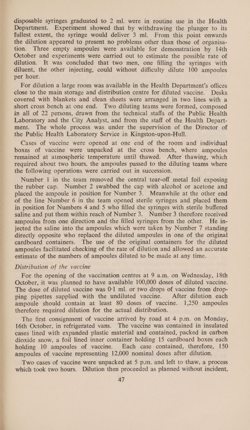 disposable syringes graduated to 2 ml. were in routine use in the Health Department. Experiment showed that by withdrawing the plunger to its fullest extent, the syringe would deliver 3 ml. From this point onwards the dilution appeared to present no problems other than those of organisa- tion. Three empty ampoules were available for demonstration by 14th October and experiments were carried out to estimate the possible rate of dilution. It was concluded that two men, one filling the syringes with diluent, the other injecting, could without difficulty dilute 100 ampoules per hour. For dilution a large room was available in the Health Department’s offices close to the main storage and distribution centre for diluted vaccine. Desks covered with blankets and clean sheets were arranged in two lines with a short cross bench at one end. Two diluting teams were formed, composed in all of 22 persons, drawn from the technical staffs of the Public Health Laboratory and the City Analyst, and from the staff of the Health Depart- ment. The whole process was under the supervision of the Director of the Public Health Laboratory Service in Kingston-upon-Hull. Cases of vaccine were opened at one end of the room and individual boxes of vaccine were unpacked at the cross bench, where ampoules remained at atmospheric temperature until thawed. After thawing, which required about two hours, the ampoules passed to the diluting teams where the following operations were carried out in succession. Number 1 in the team removed the central tear-off metal foil exposing the rubber cap. Number 2 swabbed the cap with alcohol or acetone and placed the ampoule in position for Number 3. Meanwhile at the other end of the line Number 6 in the team opened sterile syringes and placed them in position for Numbers 4 and 5 who filled the syringes with sterile buffered. saline and put them within reach of Number 3. Number 3 therefore received ampoules from one direction and the filled syringes from the other. He in- jected the saline into the ampoules which were taken by Number 7 standing directly opposite who replaced the diluted ampoules in one of the original cardboard containers. The use of the original containers for the diluted ampoules facilitated checking of the rate of dilution and allowed an accurate estimate of the numbers of ampoules diluted to be made at any time. Distribution of the vaccine For the opening of the vaccination centres at 9 am. on Wednesday, 18th October, it was planned to have available 100,000 doses of diluted vaccine. The dose of diluted vaccine was 0-1 ml. or two drops of vaccine from drop- ping pipettes supplied with the undiluted vaccine. After dilution each ampoule should contain at least 80 doses of vaccine. 1,250 ampoules therefore required dilution for the actual distribution. The first consignment of vaccine arrived by road at 4 p.m. on Monday, 16th October, in refrigerated vans. The vaccine was contained in insulated cases lined with expanded plastic material and contained, packed in carbon dioxide snow, a foil lined inner container holding 15 cardboard boxes each holding 10 ampoules of vaccine. Each case contained, therefore, 150 ampoules of vaccine representing 12,000 nominal doses after dilution. Two cases of vaccine were unpacked at 5 p.m. and left to thaw, a process which took two hours. Dilution then proceeded as planned without incident,