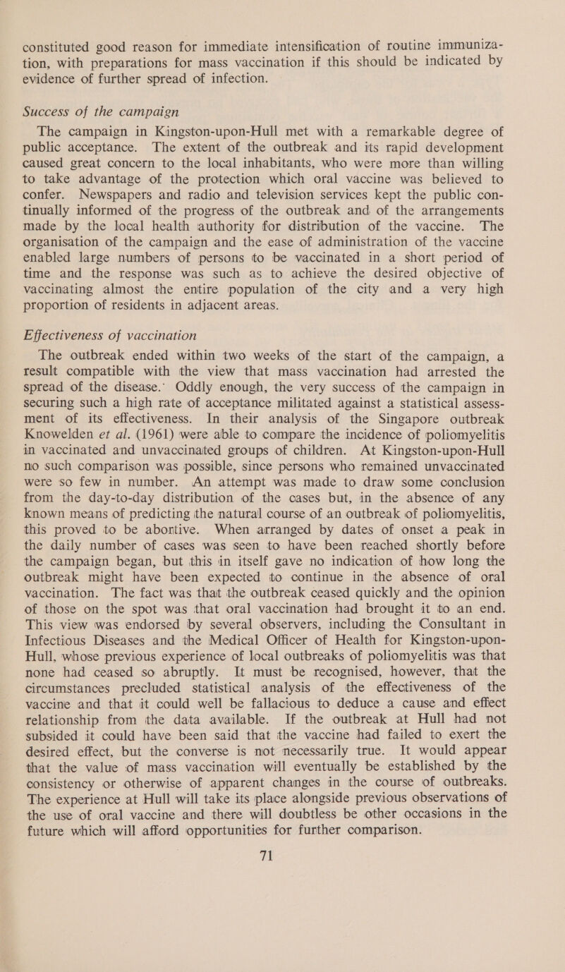 constituted good reason for immediate intensification of routine immuniza- tion, with preparations for mass vaccination if this should be indicated by evidence of further spread of infection. Success of the campaign The campaign in Kingston-upon-Hull met with a remarkable degree of public acceptance. The extent of the outbreak and its rapid development caused great concern to the local inhabitants, who were more than willing to take advantage of the protection which oral vaccine was believed to confer. Newspapers and radio and television services kept the public con- tinually informed of the progress of the outbreak and of the arrangements made by the local health authority for distribution of the vaccine. The organisation of the campaign and the ease of administration of the vaccine enabled large numbers of persons to be vaccinated in a short period of time and the response was such as to achieve the desired objective of vaccinating almost the entire population of the city and a very high proportion of residents in adjacent areas. Effectiveness of vaccination The outbreak ended within two weeks of the start of the campaign, a result compatible with the view that mass vaccination had arrested the spread of the disease. Oddly enough, the very success of the campaign in securing such a high rate of acceptance militated against a statistical assess- ment of its effectiveness. In their analysis of the Singapore outbreak Knowelden et al. (1961) were able to compare the incidence of poliomyelitis im vaccinated and unvaccinated groups of children. At Kingston-upon-Hull no such comparison was possible, since persons who remained unvaccinated were so few in number. An attempt was made to draw some conclusion from the day-to-day distribution of the cases but, in the absence of any known means of predicting the natural course of an outbreak of poliomyelitis, this proved to be abortive. When arranged by dates of onset a peak in the daily number of cases was seen to have been reached shortly before the campaign began, but this in itself gave no indication of how long the outbreak might have been expected to continue in the absence of oral vaccination. The fact was that the outbreak ceased quickly and the opinion of those on the spot was that oral vaccination had brought it to an end. This view was endorsed by several observers, including the Consultant in Infectious Diseases and the Medical Officer of Health for Kingston-upon- Hull, whose previous experience of local outbreaks of poliomyelitis was that none had ceased so abruptly. It must be recognised, however, that the circumstances precluded statistical analysis of the effectiveness of the vaccine and that it could well be fallacious to deduce a cause and effect relationship from the data available. If the outbreak at Hull had not subsided it could have been said that the vaccine had failed to exert the desired effect, but the converse is not necessarily true. It would appear that the value of mass vaccination will eventually be established by the consistency or otherwise of apparent changes in the course of outbreaks. The experience at Hull will take its place alongside previous observations of the use of oral vaccine and there will doubtless be other occasions in the future which will afford opportunities for further comparison.