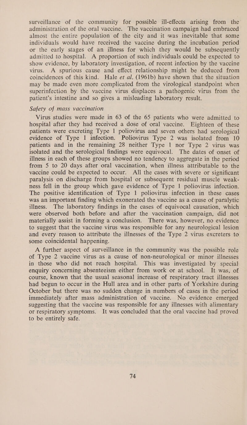surveillance of the community for possible ill-effects arising from the administration of the oral vaccine. The vaccination campaign had embraced almost the entire population of the city and it was inevitable that some individuals would have received the vaccine during the incubation period or the early stages of an illness for which they would be subsequently admitted to hospital. A proportion of such individuals could be expected to show evidence, by laboratory investigation, of recent infection by the vaccine virus. A spurious cause and effect relationship might be deduced from coincidences of this kind. Hale et al. (1961b) have shown that the situation may be made even more complicated from the virological standpoint when superinfection by the vaccine virus displaces a pathogenic virus from the patient’s intestine and so gives a misleading laboratory result. Safety of mass vaccination Virus studies were made in 63 of the 65 patients who were admitted to hospital after they had received a dose of oral vaccine. Eighteen of these patients were excreting Type 1 poliovirus and seven others had serological evidence of Type 1 infection. Poliovirus Type 2 was isolated from 10 patients and in the remaining 28 neither Type 1 nor Type 2 virus was isolated and the serological findings were equivocal. The dates of onset of illness in each of these groups showed no tendency to aggregate in the period from 5 to 20 days after oral vaccination, when illness attributable to the vaccine could be expected to occur. All the cases with severe or significant paralysis on discharge from hospital or subsequent residual muscle weak- ness fell in the group which gave evidence of Type 1 poliovirus infection. The positive identification of Type 1 poliovirus infection in these cases was an important finding which exonerated the vaccine as a cause of paralytic illness. The laboratory findings in the cases of equivocal causation, which were observed both before and after the vaccination campaign, did not materially assist in forming a conclusion. There was, however, no evidence to suggest that the vaccine virus was responsible for any neurological lesion and every reason to attribute the illnesses of the Type 2 virus excreters to some coincidental happening. A further aspect of surveillance in the community was the possible role of Type 2 vaccine virus as a cause of non-neurological or minor illnesses in those who did not reach hospital. This was investigated by special enquiry concerning absenteeism either from work or at school. It was, of course, known that the usual seasonal increase of respiratory tract illnesses had begun to occur in the Hull area and in other parts of Yorkshire during October but there was no sudden change in numbers of cases in the period immediately after mass administration of vaccine. No evidence emerged suggesting that the vaccine was responsible for any illnesses with alimentary or respiratory symptoms. It was concluded that the oral vaccine had proved to be entirely safe. |