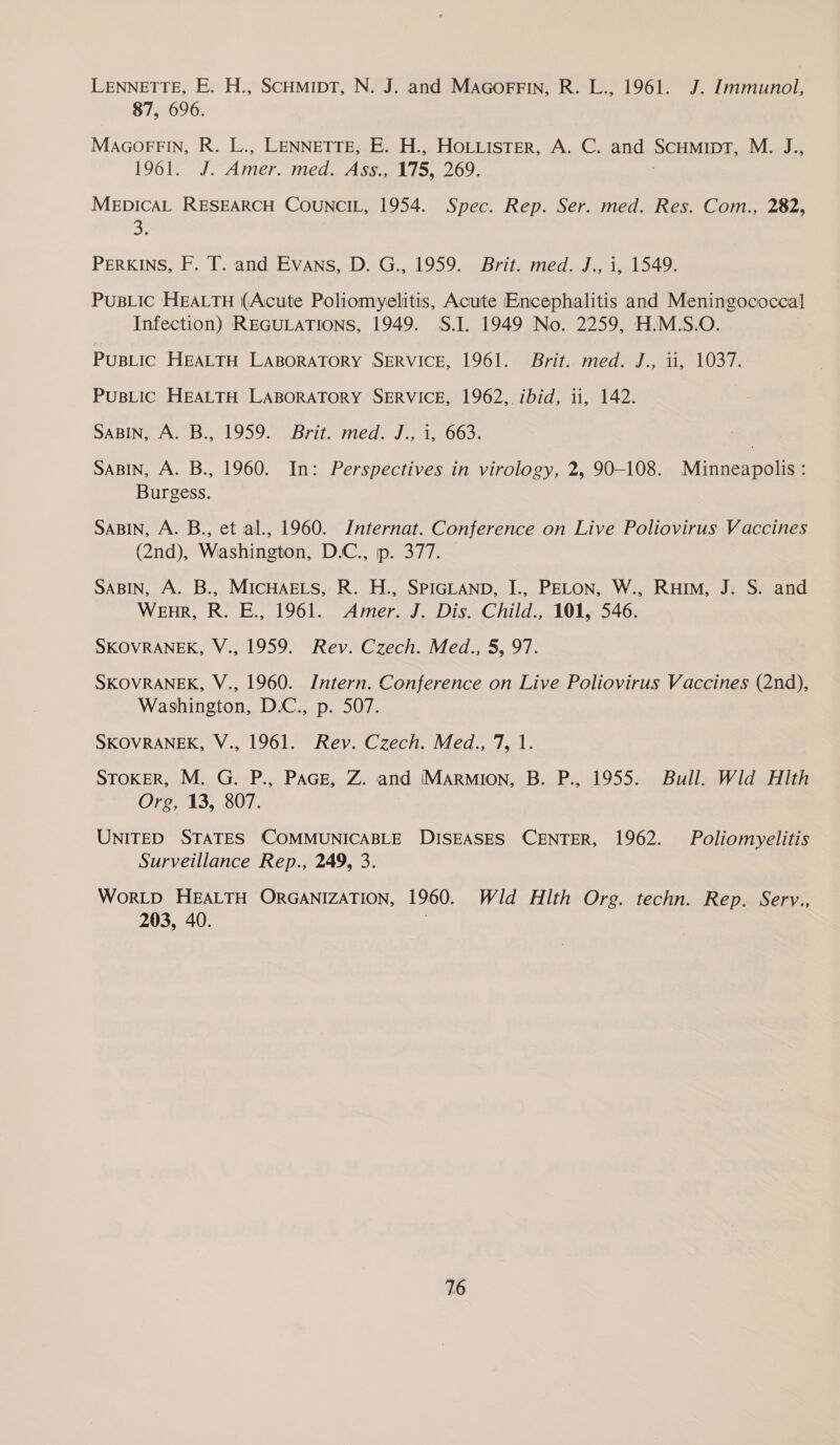LENNETTE, E. H., SCHMIDT, N. J. and MAGorrFin, R. L., 1961. J. Immunol, 87, 696. MAGOFFIN, R. L., LENNETTE, E. H., HOLLISTER, A. C. and SCHMIDT, M. J., 1961. J. Le med. Ass., 175, 269. MEDICAL RESEARCH COUNCIL, 1954. Spec. Rep. Ser. med. Res. Com., 282, on PERKINS, F. T. and Evans, D. G., 1959. Brit. med. J., i, 1549. PuBLic HEALTH (Acute Poliomyelitis, Acute Encephalitis and Meningococcal Infection) REGULATIONS, 1949. S.J. 1949 No. 2259, H.M.S.O. PUBLIC HEALTH LABORATORY SERVICE, 1961. Brit. med. J., ii, 1037. PusBLIC HEALTH LABORATORY SERVICE, 1962, ibid, ii, 142. SABIN, A. B., 1959. Brit. med. J., 1, 663. SABIN, A. B., 1960. In: Perspectives in virology, 2, 90-108. Minneapolis: Burgess. SABIN, A. B., et al., 1960. Internat. Conference on Live Poliovirus Vaccines (2nd), Washington, D.C., ip. 377. SABIN, A. B., MICHAELS, R. H., SPIGLAND, I., PELON, W., Rum, J. S. and WenR, R. E., 1961. Amer. J. Dis. Child., 101, 546. SKOVRANEK, V., 1959. Rev. Czech. Med., 5, 97. SKOVRANEK, V., 1960. Intern. Conference on Live Poliovirus Vaccines (2nd), Washington, D.C., p. 507. SKOVRANEK, V., 1961. Rev. Czech. Med., 7, 1. STOKER, M. G. P., PAGE, Z. and IMARMION, B. P., 1955. Bull. Wild HIth Org, 13, 807. UNITED STATES COMMUNICABLE DISEASES CENTER, 1962. Poliomyelitis Surveillance Rep., 249, 3. WoRLD HEALTH ORGANIZATION, 1960. Wld Hlth Org. techn. Rep. Serv., 203, 40.