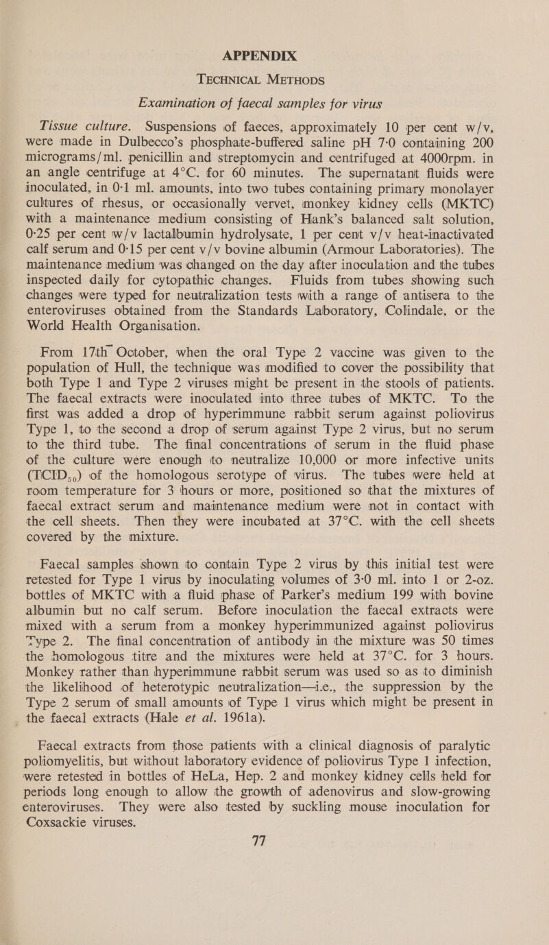 APPENDIX TECHNICAL METHODS Examination of faecal samples for virus Tissue culture. Suspensions of faeces, approximately 10 per cent w/v, were made in Dulbecco’s phosphaite-buffered saline pH 7:0 containing 200 micrograms/ml. penicillin and streptomycin and centrifuged at 4000rpm. in an angle centrifuge at 4°C. for 60 minutes. The supernatant fluids were inoculated, in 0-1 ml. amounts, into two tubes containing primary monolayer cultures of rhesus, or occasionally vervet, monkey kidney cells (MKTC) with a maintenance medium consisting of Hank’s balanced salt solution, 0-25 per cent w/v lactalbumin hydrolysate, 1 per cent v/v heat-inactivated calf serum and 0:15 per cent v/v bovine albumin (Armour Laboratories). The maintenance medium was changed on the day after inoculation and tthe tubes inspected daily for cytopathic changes. Fluids from tubes showing such changes were typed for neutralization tests with a range of antisera to the enteroviruses obtained from the Standards Laboratory, Colindale, or the World Health Organisation. From 17th October, when the oral Type 2 vaccine was given to the population of Hull, the technique was modified to cover the possibility that both Type 1 and Type 2 viruses might be present in the stools of patients. The fiaecal extracts were inoculated into three tubes of MKTC. To the first was added a drop of hyperimmune rabbit serum against poliovirus Type 1, to the second a drop of serum against Type 2 virus, but no serum to the third tube. The final concentrations of serum in the fluid phase of the culture were enough to neutralize 10,000 or more infective units (TCID,,) of the homologous serotype of virus. The tubes were held at room temperature for 3 hours or more, positioned so that the mixtures of faecal extract serum and maintenance medium were not in contact with the cell sheets. Then they were incubated at 37°C. with the cell sheets covered by the mixture. Faecal samples shown to contain Type 2 virus by this initial test were retested for Type 1 virus by inoculating volumes of 3-0 ml. into 1 or 2-oz. bottles of MKTC with a fluid phase of Parker’s medium 199 with bovine albumin but no calf serum. Before inoculation the faecal extracts were mixed with a serum from a monkey hyperimmunized against poliovirus xype 2. The final concentration of antibody in the mixture was 50 times the homologous titre and the mixtures were held at 37°C. for 3 hours. Monkey rather than hyperimmune rabbit serum was used so as to diminish the likelihood of heterotypic neutralization—t.e., the suppression by the Type 2 serum of small amounts of Type 1 virus which might be present in _ the faecal extracts (Hale et al. 1961a). Faecal extracts from those patients with a clinical diagnosis of paralytic poliomyelitis, but without laboratory evidence of poliovirus Type 1 infection, were retested in bottles of HeLa, Hep. 2 and monkey kidney cells held for periods long enough to allow ithe growth of adenovirus and slow-growing enteroviruses. ‘They were also tested by suckling mouse inoculation for Coxsackie viruses.