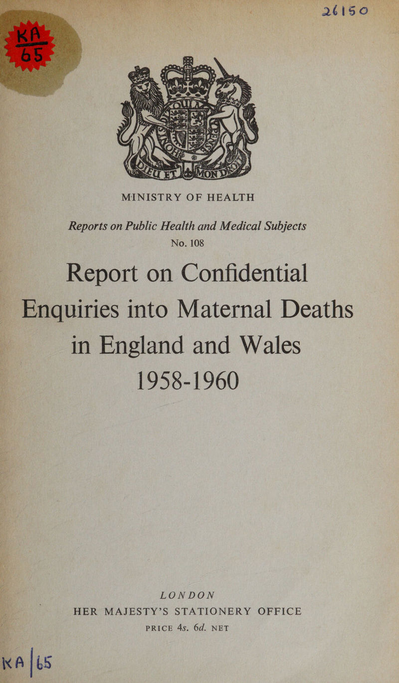  Reports on Public Health and Medical Subjects No. 108 Report on Confidential Enquiries into Maternal Deaths in England and Wales 1958-1960 LONDON HER MAJESTY’S STATIONERY OFFICE PRICE 4s. 6d. NET KA 7/65