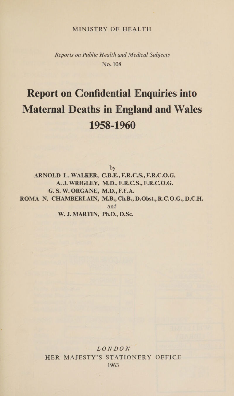 MINISTRY OF HEALTH Reports on Public Health and Medical Subjects No. 108 Report on Confidential Enquiries into Maternal Deaths in England and Wales 1958-1960 by ARNOLD L. WALKER, C.B.E., F.R.C.S., F.R.C.O.G. A. J. WRIGLEY, M.D., F.R.C.S., F.R.C.O.G. G.S. W. ORGANE, M.D., F.F.A. ROMA N. CHAMBERLAIN, M.B., Ch.B., D.Obst., R.C.O.G., D.C.H. and W. J. MARTIN, Ph.D., D.Sc. LONDON HER MAJESTY’S STATIONERY OFFICE 1963