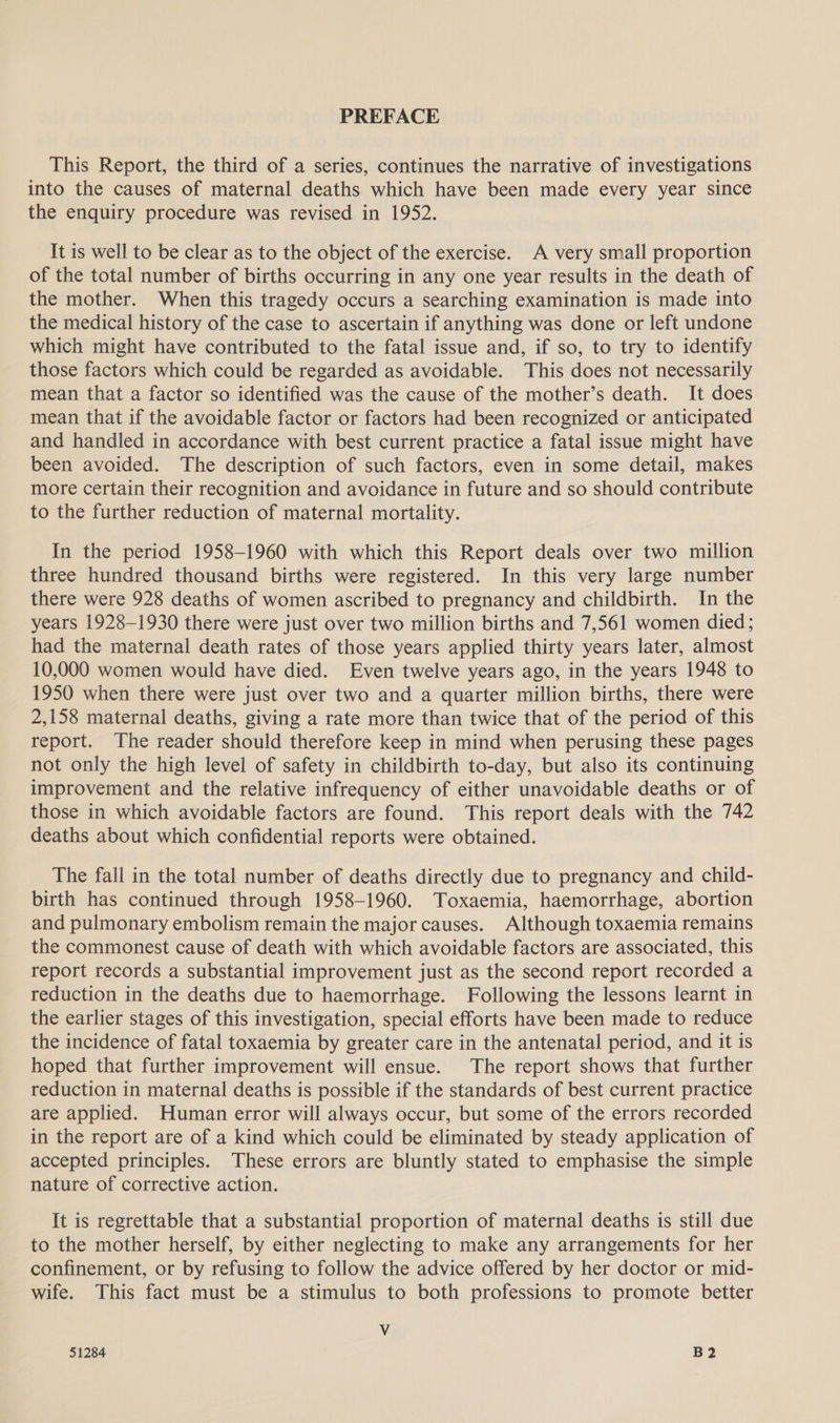 PREFACE This Report, the third of a series, continues the narrative of investigations into the causes of maternal deaths which have been made every year since the enquiry procedure was revised in 1952. It is well to be clear as to the object of the exercise. A very small proportion of the total number of births occurring in any one year results in the death of the mother. When this tragedy occurs a searching examination is made into the medical history of the case to ascertain if anything was done or left undone which might have contributed to the fatal issue and, if so, to try to identify those factors which could be regarded as avoidable. This does not necessarily mean that a factor so identified was the cause of the mother’s death. It does mean that if the avoidable factor or factors had been recognized or anticipated and handled in accordance with best current practice a fatal issue might have been avoided. The description of such factors, even in some detail, makes more certain their recognition and avoidance in future and so should contribute to the further reduction of maternal mortality. In the period 1958-1960 with which this Report deals over two million three hundred thousand births were registered. In this very large number there were 928 deaths of women ascribed to pregnancy and childbirth. In the years 1928-1930 there were just over two million births and 7,561 women died; had the maternal death rates of those years applied thirty years later, almost 10,000 women would have died. Even twelve years ago, in the years 1948 to 1950 when there were just over two and a quarter million births, there were 2,158 maternal deaths, giving a rate more than twice that of the period of this report. The reader should therefore keep in mind when perusing these pages not only the high level of safety in childbirth to-day, but also its continuing improvement and the relative infrequency of either unavoidable deaths or of those in which avoidable factors are found. This report deals with the 742 deaths about which confidential reports were obtained. The fall in the total number of deaths directly due to pregnancy and child- birth has continued through 1958-1960. Toxaemia, haemorrhage, abortion and pulmonary embolism remain the major causes. Although toxaemia remains the commonest cause of death with which avoidable factors are associated, this report records a substantial improvement just as the second report recorded a reduction in the deaths due to haemorrhage. Following the lessons learnt in the earlier stages of this investigation, special efforts have been made to reduce the incidence of fatal toxaemia by greater care in the antenatal period, and it is hoped that further improvement will ensue. The report shows that further reduction in maternal deaths is possible if the standards of best current practice are applied. Human error will always occur, but some of the errors recorded in the report are of a kind which could be eliminated by steady application of accepted principles. These errors are bluntly stated to emphasise the simple nature of corrective action. It is regrettable that a substantial proportion of maternal deaths is still due to the mother herself, by either neglecting to make any arrangements for her confinement, or by refusing to follow the advice offered by her doctor or mid- wife. This fact must be a stimulus to both professions to promote better Vv