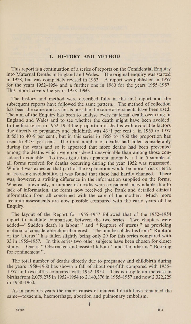 1. HISTORY AND METHOD This report is a continuation of a series of reports on the Confidential Enquiry into Maternal Deaths in England and Wales. The original enquiry was started in 1928, but was completely revised in 1952. A report was published in 1957 for the years 1952-1954 and a further one in 1960 for the years 1955-1957. This report covers the years 1958-1960. The history and method were described fully in the first report and the subsequent reports have followed the same pattern. The method of collection has been the same and as far as possible the same assessments have been used. The aim of the Enquiry has been to analyse every maternal death occurring in England and Wales and to see whether the death might have been avoided. In the first series in 1952-1954 the proportion of deaths with avoidable factors due directly to pregnancy and childbirth was 43-1 per cent.; in 1955 to 1957 it fell to 40-9 per cent., but in this series in 1958 to 1960 the proportion has risen to 42-5 per cent. The total number of deaths had fallen considerably during the years and so it appeared that more deaths had been prevented among the deaths which were considered unavoidable than among those con- sidered avoidable. To investigate this apparent anomaly a 1 in 5 sample of all forms received for deaths occurring during the year 1952 was reassessed. While it was expected that part of the explanation would be more strict criteria in assessing avoidability, it was found that these had hardly changed. There was, however, a striking difference in the information supplied on the forms. Whereas, previously, a number of deaths were considered unavoidable due to lack of information, the forms now received give frank and detailed clinical information from all concerned with the care of the mother. Much more accurate assessments are now possible compared with the early years of the Enquiry. The layout of the Report for 1955-1957 followed that of the 1952-1954 report to facilitate comparison between the two series. Two chapters were added—** Sudden death in labour” and “ Rupture of uterus” as providing material of considerable clinicalinterest. The number of deaths from “‘ Rupture of the Uterus ”’ has fallen slightly being only 29 for this series compared with 33 in 1955-1957. In this series two other subjects have been chosen for closer study. One is ‘“‘ Obstructed and assisted labour ’’ and the other is “‘ Booking for confinement ”’. The total number of deaths directly due to pregnancy and childbirth during the years 1958-1960 has shown a fall of about one-fifth compared with 1955- 1957 and two-fifths compared with 1952-1954. This is despite an increase in births from 2,079,275 in 1952-1954 to 2,140,376 in 1955-1957 and now 2,322,229 in 1958-1960. As in previous years the major causes of maternal death have remained the same—toxaemia, haemorrhage, abortion and pulmonary embolism. 1