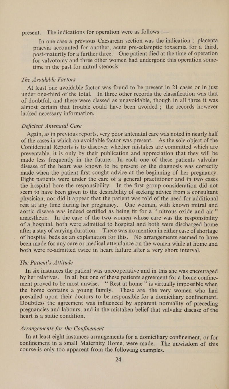 present. The indications for operation were as follows :— In one case a previous Caesarean section was the indication ; placenta praevia accounted for another, acute pre-eclamptic toxaemia for a third, post-maturity for a further three. One patient died at the time of operation for valvotomy and three other women had undergone this operation some- time in the past for mitral stenosis. The Avoidable Factors At least one avoidable factor was found to be present in 21 cases or in just under one-third of the total. In three other records the classification was that of doubtful, and these were classed as unavoidable, though in all three it was almost certain that trouble could have been avoided ; the records however lacked necessary information. Deficient Antenatal Care Again, as in previous reports, very poor antenatal care was noted in nearly half of the cases in which an avoidable factor was present. As the sole object of the Confidential Reports is to discover whether mistakes are committed which are preventable, it is only by their publication and appreciation that they will be made less frequently in the future. In each one of these patients valvular disease of the heart was known to be present or the diagnosis was correctly made when the patient first sought advice at the beginning of her pregnancy. Eight patients were under the care of a general practitioner and in two cases the hospital bore the responsibility. In the first group consideration did not seem to have been given to the desirability of seeking advice from a consultant physician, nor did it appear that the patient was told of the need for additional rest at any time during her pregnancy. One woman, with known mitral and aortic disease was indeed certified as being fit for a “‘ nitrous oxide and air ”’ anaesthetic. In the case of the two women whose care was the responsibility of a hospital, both were admitted to hospital and both were discharged home after a stay of varying duration. There was no mention in either case of shortage of hospital beds as an explanation for this. No arrangements seemed to have been made for any care or medical attendance on the women while at home and both were re-admitted twice in heart failure after a very short interval. The Patient’s Attitude In six instances the patient was uncooperative and in this she was encouraged by her relatives. In all but one of these patients agreement for a home confine- ment proved to be most unwise. “ Rest at home ”’ is virtually impossible when the home contains a young family. These are the very women who had prevailed upon their doctors to be responsible for a domiciliary confinement. Doubtless the agreement was influenced by apparent normality of preceding pregnancies and labours, and in the mistaken belief that valvular disease of the heart is a static condition. Arrangements for the Confinement In at least eight instances arrangements for a domiciliary confinement, or for confinement in a small Maternity Home, were made. The unwisdom of this course is only too apparent from the following examples.