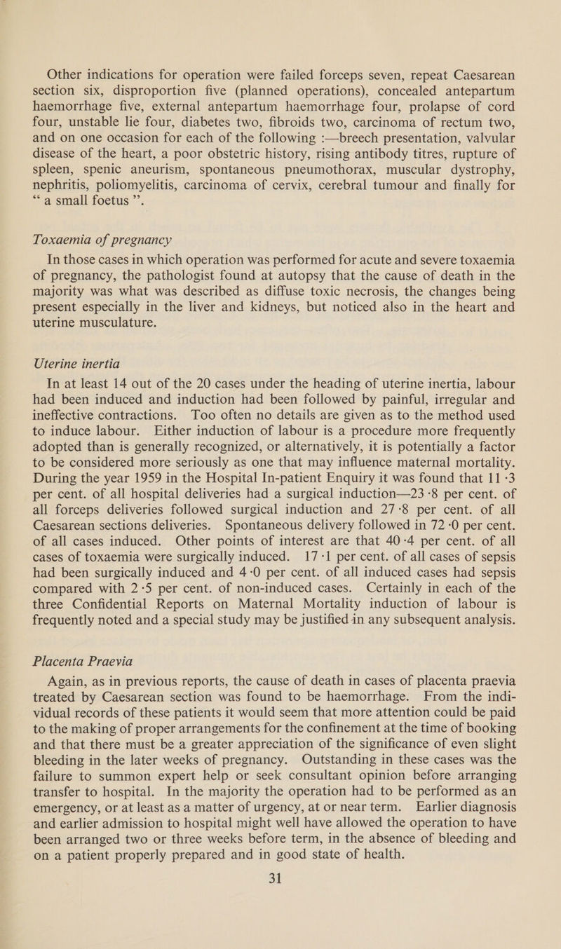 Other indications for operation were failed forceps seven, repeat Caesarean section six, disproportion five (planned operations), concealed antepartum haemorrhage five, external antepartum haemorrhage four, prolapse of cord four, unstable lie four, diabetes two, fibroids two, carcinoma of rectum two, and on one occasion for each of the following :—breech presentation, valvular disease of the heart, a poor obstetric history, rising antibody titres, rupture of spleen, spenic aneurism, spontaneous pneumothorax, muscular dystrophy, nephritis, poliomyelitis, carcinoma of cervix, cerebral tumour and finally for ** a small foetus ’’. Toxaemia of pregnancy In those cases in which operation was performed for acute and severe toxaemia of pregnancy, the pathologist found at autopsy that the cause of death in the majority was what was described as diffuse toxic necrosis, the changes being present especially in the liver and kidneys, but noticed also in the heart and uterine musculature. Uterine inertia In at least 14 out of the 20 cases under the heading of uterine inertia, labour had been induced and induction had been followed by painful, irregular and ineffective contractions. Too often no details are given as to the method used to induce labour. Either induction of labour is a procedure more frequently adopted than is generally recognized, or alternatively, it is potentially a factor to be considered more seriously as one that may influence maternal mortality. During the year 1959 in the Hospital In-patient Enquiry it was found that 11 -3 per cent. of all hospital deliveries had a surgical induction—23 -8 per cent. of all forceps deliveries followed surgical induction and 27-8 per cent. of all Caesarean sections deliveries. Spontaneous delivery followed in 72-0 per cent. of all cases induced. Other points of interest are that 40-4 per cent. of all cases of toxaemia were surgically induced. 17:1 per cent. of all cases of sepsis had been surgically induced and 4-0 per cent. of all induced cases had sepsis compared with 2-5 per cent. of non-induced cases. Certainly in each of the three Confidential Reports on Maternal Mortality induction of labour is frequently noted and a special study may be justified in any subsequent analysis. Placenta Praevia Again, as in previous reports, the cause of death in cases of placenta praevia treated by Caesarean section was found to be haemorrhage. From the indi- vidual records of these patients it would seem that more attention could be paid to the making of proper arrangements for the confinement at the time of booking and that there must be a greater appreciation of the significance of even slight bleeding in the later weeks of pregnancy. Outstanding in these cases was the failure to summon expert help or seek consultant opinion before arranging transfer to hospital. In the majority the operation had to be performed as an emergency, or at least as a matter of urgency, at ornearterm. Earlier diagnosis and earlier admission to hospital might well have allowed the operation to have been arranged two or three weeks before term, in the absence of bleeding and on a patient properly prepared and in good state of health.
