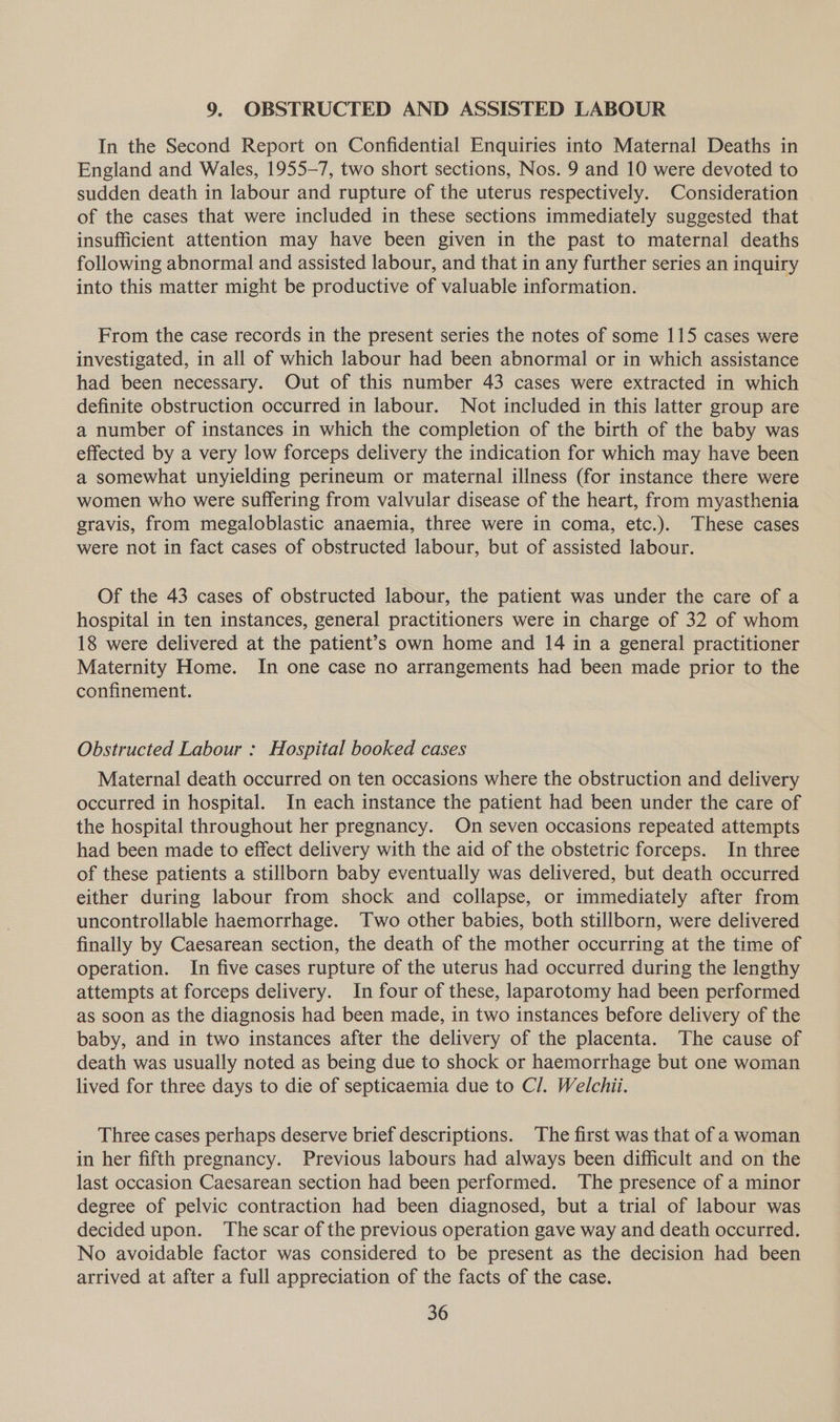 9. OBSTRUCTED AND ASSISTED LABOUR In the Second Report on Confidential Enquiries into Maternal Deaths in England and Wales, 1955-7, two short sections, Nos. 9 and 10 were devoted to sudden death in labour and rupture of the uterus respectively. Consideration of the cases that were included in these sections immediately suggested that insufficient attention may have been given in the past to maternal deaths following abnormal and assisted labour, and that in any further series an inquiry into this matter might be productive of valuable information. From the case records in the present series the notes of some 115 cases were investigated, in all of which labour had been abnormal or in which assistance had been necessary. Out of this number 43 cases were extracted in which definite obstruction occurred in labour. Not included in this latter group are a number of instances in which the completion of the birth of the baby was effected by a very low forceps delivery the indication for which may have been a somewhat unyielding perineum or maternal illness (for instance there were women who were suffering from valvular disease of the heart, from myasthenia gravis, from megaloblastic anaemia, three were in coma, etc.). These cases were not in fact cases of obstructed labour, but of assisted labour. Of the 43 cases of obstructed labour, the patient was under the care of a hospital in ten instances, general practitioners were in charge of 32 of whom 18 were delivered at the patient’s own home and 14 in a general practitioner Maternity Home. In one case no arrangements had been made prior to the confinement. Obstructed Labour : Hospital booked cases Maternal death occurred on ten occasions where the obstruction and delivery occurred in hospital. In each instance the patient had been under the care of the hospital throughout her pregnancy. On seven occasions repeated attempts had been made to effect delivery with the aid of the obstetric forceps. In three of these patients a stillborn baby eventually was delivered, but death occurred either during labour from shock and collapse, or immediately after from uncontrollable haemorrhage. Two other babies, both stillborn, were delivered finally by Caesarean section, the death of the mother occurring at the time of operation. In five cases rupture of the uterus had occurred during the lengthy attempts at forceps delivery. In four of these, laparotomy had been performed as soon as the diagnosis had been made, in two instances before delivery of the baby, and in two instances after the delivery of the placenta. The cause of death was usually noted as being due to shock or haemorrhage but one woman lived for three days to die of septicaemia due to Cl. Welchii. Three cases perhaps deserve brief descriptions. The first was that of a woman in her fifth pregnancy. Previous labours had always been difficult and on the last occasion Caesarean section had been performed. ‘The presence of a minor degree of pelvic contraction had been diagnosed, but a trial of labour was decided upon. The scar of the previous operation gave way and death occurred. No avoidable factor was considered to be present as the decision had been arrived at after a full appreciation of the facts of the case.
