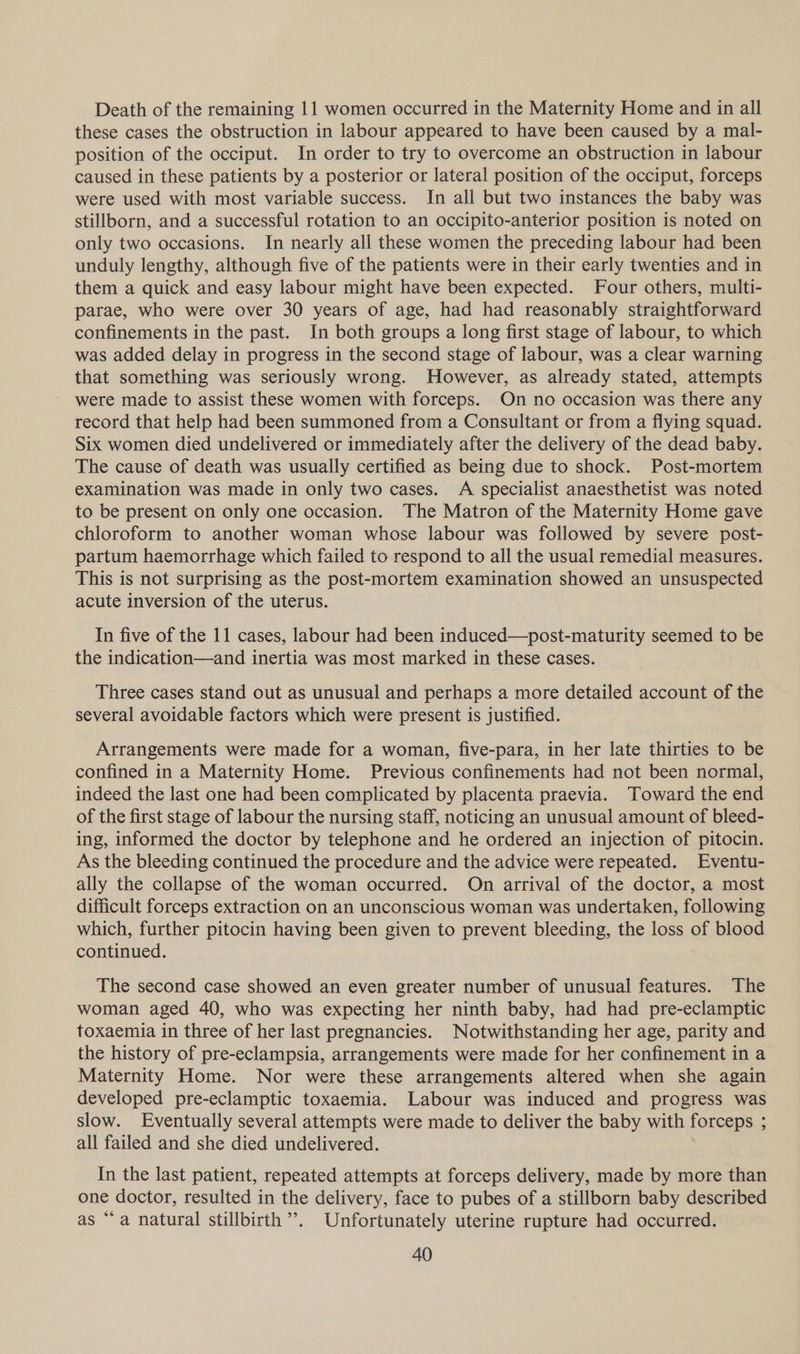 Death of the remaining 11 women occurred in the Maternity Home and in all these cases the obstruction in labour appeared to have been caused by a mal- position of the occiput. In order to try to overcome an obstruction in labour caused in these patients by a posterior or lateral position of the occiput, forceps were used with most variable success. In all but two instances the baby was stillborn, and a successful rotation to an occipito-anterior position is noted on only two occasions. In nearly all these women the preceding labour had been unduly lengthy, although five of the patients were in their early twenties and in them a quick and easy labour might have been expected. Four others, multi- parae, who were over 30 years of age, had had reasonably straightforward confinements in the past. In both groups a long first stage of labour, to which was added delay in progress in the second stage of labour, was a clear warning that something was seriously wrong. However, as already stated, attempts were made to assist these women with forceps. On no occasion was there any record that help had been summoned from a Consultant or from a flying squad. Six women died undelivered or immediately after the delivery of the dead baby. The cause of death was usually certified as being due to shock. Post-mortem examination was made in only two cases. A specialist anaesthetist was noted to be present on only one occasion. The Matron of the Maternity Home gave chloroform to another woman whose labour was followed by severe post- partum haemorrhage which failed to respond to all the usual remedial measures. This is not surprising as the post-mortem examination showed an unsuspected acute inversion of the uterus. In five of the 11 cases, labour had been induced—post-maturity seemed to be the indication—and inertia was most marked in these cases. Three cases stand out as unusual and perhaps a more detailed account of the several avoidable factors which were present is justified. Arrangements were made for a woman, five-para, in her late thirties to be confined in a Maternity Home. Previous confinements had not been normal, indeed the last one had been complicated by placenta praevia. Toward the end of the first stage of labour the nursing staff, noticing an unusual amount of bleed- ing, informed the doctor by telephone and he ordered an injection of pitocin. As the bleeding continued the procedure and the advice were repeated. Eventu- ally the collapse of the woman occurred. On arrival of the doctor, a most difficult forceps extraction on an unconscious woman was undertaken, following which, further pitocin having been given to prevent bleeding, the loss of blood continued. The second case showed an even greater number of unusual features. The woman aged 40, who was expecting her ninth baby, had had pre-eclamptic toxaemia in three of her last pregnancies. Notwithstanding her age, parity and the history of pre-eclampsia, arrangements were made for her confinement in a Maternity Home. Nor were these arrangements altered when she again developed pre-eclamptic toxaemia. Labour was induced and progress was slow. Eventually several attempts were made to deliver the baby with forceps ; all failed and she died undelivered. In the last patient, repeated attempts at forceps delivery, made by more than one doctor, resulted in the delivery, face to pubes of a stillborn baby described as “a natural stillbirth’. Unfortunately uterine rupture had occurred.