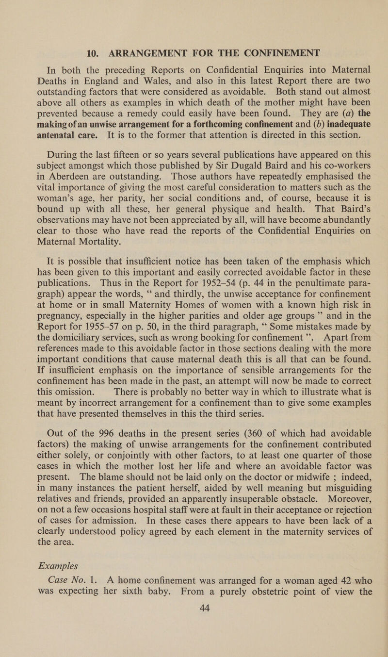 10. ARRANGEMENT FOR THE CONFINEMENT In both the preceding Reports on Confidential Enquiries into Maternal Deaths in England and Wales, and also in this latest Report there are two outstanding factors that were considered as avoidable. Both stand out almost above all others as examples in which death of the mother might have been prevented because a remedy could easily have been found. They are (a) the making of an unwise arrangement for a forthcoming confinement and (5) inadequate antenatal care. It is to the former that attention is directed in this section. During the last fifteen or so years several publications have appeared on this subject amongst which those published by Sir Dugald Baird and his co-workers in Aberdeen are outstanding. Those authors have repeatedly emphasised the vital importance of giving the most careful consideration to matters such as the woman’s age, her parity, her social conditions and, of course, because it is bound up with all these, her general physique and health. That Baird’s observations may have not been appreciated by all, will have become abundantly clear to those who have read the reports of the Confidential Enquiries on Maternal Mortality. It is possible that insufficient notice has been taken of the emphasis which has been given to this important and easily corrected avoidable factor in these publications. Thus in the Report for 1952-54 (p. 44 in the penultimate para- graph) appear the words, “ and thirdly, the unwise acceptance for confinement at home or in small Maternity Homes of women with a known high risk in pregnancy, especially in the higher parities and older age groups ”’ and in the Report for 1955-57 on p. 50, in the third paragraph, “‘ Some mistakes made by the domiciliary services, such as wrong booking for confinement’. Apart from references made to this avoidable factor in those sections dealing with the more important conditions that cause maternal death this is all that can be found. If insufficient emphasis on the importance of sensible arrangements for the confinement has been made in the past, an attempt will now be made to correct this omission. There is probably no better way in which to illustrate what is meant by incorrect arrangement for a confinement than to give some examples that have presented themselves in this the third series. Out of the 996 deaths in the present series (360 of which had avoidable factors) the making of unwise arrangements for the confinement contributed either solely, or conjointly with other factors, to at least one quarter of those cases in which the mother lost her life and where an avoidable factor was present. The blame should not be laid only on the doctor or midwife ; indeed, in many instances the patient herself, aided by well meaning but misguiding relatives and friends, provided an apparently insuperable obstacle. Moreover, on not a few occasions hospital staff were at fault in their acceptance or rejection of cases for admission. In these cases there appears to have been lack of a clearly understood policy agreed by each element in the maternity services of the area. Examples Case No. 1. A home confinement was arranged for a woman aged 42 who was expecting her sixth baby. From a purely obstetric point of view the Aq