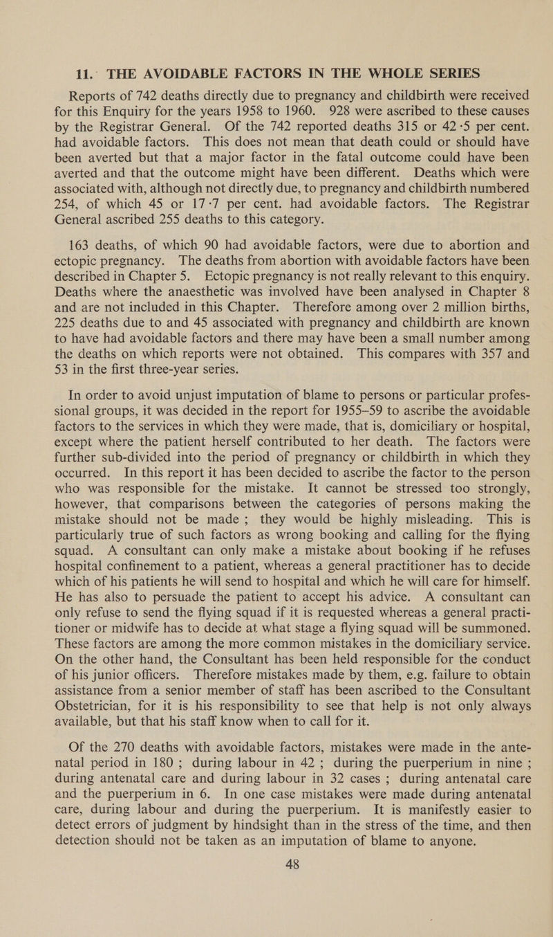 11. THE AVOIDABLE FACTORS IN THE WHOLE SERIES Reports of 742 deaths directly due to pregnancy and childbirth were received for this Enquiry for the years 1958 to 1960. 928 were ascribed to these causes by the Registrar General. Of the 742 reported deaths 315 or 42:5 per cent. had avoidable factors. This does not mean that death could or should have been averted but that a major factor in the fatal outcome could have been averted and that the outcome might have been different. Deaths which were associated with, although not directly due, to pregnancy and childbirth numbered 254, of which 45 or 17-7 per cent. had avoidable factors. The Registrar General ascribed 255 deaths to this category. 163 deaths, of which 90 had avoidable factors, were due to abortion and ectopic pregnancy. The deaths from abortion with avoidable factors have been described in Chapter 5. Ectopic pregnancy is not really relevant to this enquiry. Deaths where the anaesthetic was involved have been analysed in Chapter 8 and are not included in this Chapter. Therefore among over 2 million births, 225 deaths due to and 45 associated with pregnancy and childbirth are known to have had avoidable factors and there may have been a small number among the deaths on which reports were not obtained. This compares with 357 and 53 in the first three-year series. In order to avoid unjust imputation of blame to persons or particular profes- sional groups, it was decided in the report for 1955-59 to ascribe the avoidable factors to the services in which they were made, that is, domiciliary or hospital, except where the patient herself contributed to her death. The factors were further sub-divided into the period of pregnancy or childbirth in which they occurred. In this report it has been decided to ascribe the factor to the person who was responsible for the mistake. It cannot be stressed too strongly, however, that comparisons between the categories of persons making the mistake should not be made; they would be highly misleading. This is particularly true of such factors as wrong booking and calling for the flying squad. A consultant can only make a mistake about booking if he refuses hospital confinement to a patient, whereas a general practitioner has to decide which of his patients he will send to hospital and which he will care for himself. He has also to persuade the patient to accept his advice. A consultant can only refuse to send the flying squad if it is requested whereas a general practi- tioner or midwife has to decide at what stage a flying squad will be summoned. These factors are among the more common mistakes in the domiciliary service. On the other hand, the Consultant has been held responsible for the conduct of his junior officers. Therefore mistakes made by them, e.g. failure to obtain assistance from a senior member of staff has been ascribed to the Consultant Obstetrician, for it is his responsibility to see that help is not only always available, but that his staff know when to call for it. Of the 270 deaths with avoidable factors, mistakes were made in the ante- natal period in 180; during labour in 42; during the puerperium in nine ; during antenatal care and during labour in 32 cases ; during antenatal care and the puerperium in 6. In one case mistakes were made during antenatal care, during labour and during the puerperium. It is manifestly easier to detect errors of judgment by hindsight than in the stress of the time, and then detection should not be taken as an imputation of blame to anyone.