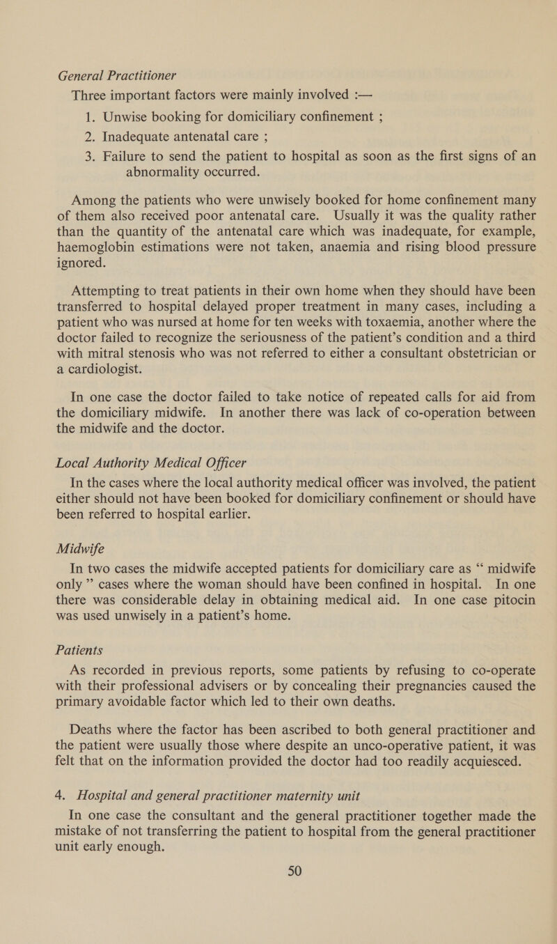 General Practitioner Three important factors were mainly involved :— 1. Unwise booking for domiciliary confinement ; 2. Inadequate antenatal care ; 3. Failure to send the patient to hospital as soon as the first signs of an abnormality occurred. Among the patients who were unwisely booked for home confinement many of them also received poor antenatal care. Usually it was the quality rather than the quantity of the antenatal care which was inadequate, for example, haemoglobin estimations were not taken, anaemia and rising blood pressure ignored. Attempting to treat patients in their own home when they should have been transferred to hospital delayed proper treatment in many cases, including a patient who was nursed at home for ten weeks with toxaemia, another where the doctor failed to recognize the seriousness of the patient’s condition and a third with mitral stenosis who was not referred to either a consultant obstetrician or a cardiologist. In one case the doctor failed to take notice of repeated calls for aid from the domiciliary midwife. In another there was lack of co-operation between the midwife and the doctor. Local Authority Medical Officer In the cases where the local authority medical officer was involved, the patient either should not have been booked for domiciliary confinement or should have been referred to hospital earlier. Midwife In two cases the midwife accepted patients for domiciliary care as “‘ midwife only ’’ cases where the woman should have been confined in hospital. In one there was considerable delay in obtaining medical aid. In one case pitocin was used unwisely in a patient’s home. Patients As recorded in previous reports, some patients by refusing to co-operate with their professional advisers or by concealing their pregnancies caused the primary avoidable factor which led to their own deaths. Deaths where the factor has been ascribed to both general practitioner and the patient were usually those where despite an unco-operative patient, it was felt that on the information provided the doctor had too readily acquiesced. 4. Hospital and general practitioner maternity unit In one case the consultant and the general practitioner together made the mistake of not transferring the patient to hospital from the general practitioner unit early enough.