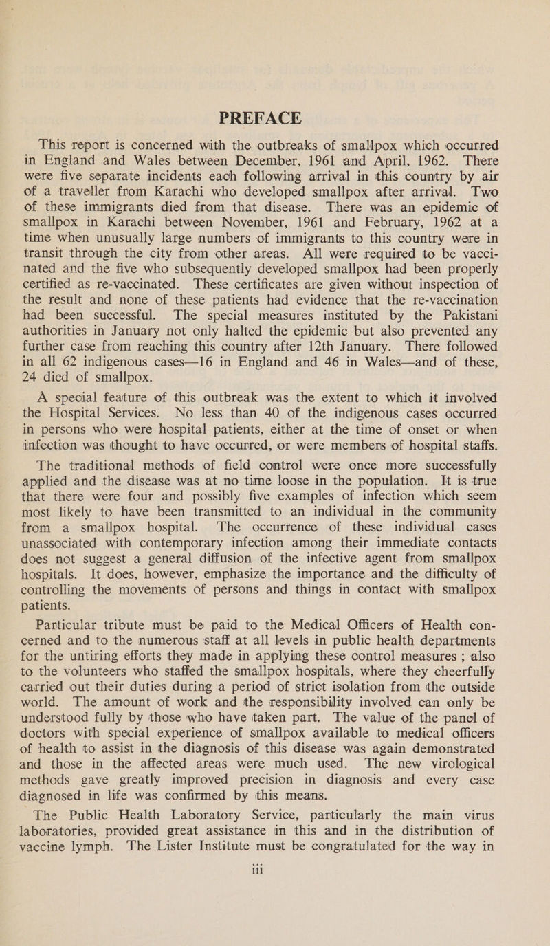 PREFACE This report is concerned with the outbreaks of smallpox which occurred in England and Wales between December, 1961 and April, 1962. There were five separate incidents each following arrival in this country by air of a traveller from Karachi who developed smallpox after arrival. Two of these immigrants died from that disease. There was an epidemic of smallpox in Karachi between November, 1961 and February, 1962 at a time when unusually large numbers of immigrants to this country were in transit through the city from other areas. All were required to be vacci- nated and the five who subsequently developed smallpox had been properly certified as re-vaccinated. These certificates are given without inspection of the result and none of these patients had evidence that the re-vaccination had been successful. The special measures instituted by the Pakistani authorities in January not only halted the epidemic but also prevented any further case from reaching this country after 12th January. There followed in all 62 indigenous cases—16 in England and 46 in Wales—and of these, 24 died of smallpox. A special feature of this outbreak was the extent to which it involved the Hospital Services. No less than 40 of the indigenous cases occurred in persons who were hospital patients, either at the time of onset or when infection was thought to have occurred, or were members of hospital staffs. The traditional methods of field control were once more successfully applied and the disease was at no time loose in the population. It is true that there were four and possibly five examples of infection which seem most likely to have been transmitted to an individual in the community from a smallpox hospital. The occurrence of these individual cases unassociated with contemporary infection among their immediate contacts does not suggest a general diffusion of the infective agent from smallpox hospitals. It does, however, emphasize the importance and the difficulty of controlling the movements of persons and things in contact with smallpox patients. Particular tribute must be paid to the Medical Officers of Health con- cerned and to the numerous staff at all levels in public health departments for the untiring efforts they made in applying these control measures ; also to the volunteers who staffed the smallpox hospitals, where they cheerfully carried out their duties during a period of strict isolation from the outside world. The amount of work and the responsibility involved can only be understood fully by those who have taken part. The value of the panel of doctors with special experience of smallpox available to medical officers of health to assist in the diagnosis of this disease was again demonstrated and those in the affected areas were much used. The new virological methods gave greatly improved precision in diagnosis and every case diagnosed in life was confirmed by this means. The Public Health Laboratory Service, particularly the main virus laboratories, provided great assistance in this and in the distribution of vaccine lymph. The Lister Institute must be congratulated for the way in iil