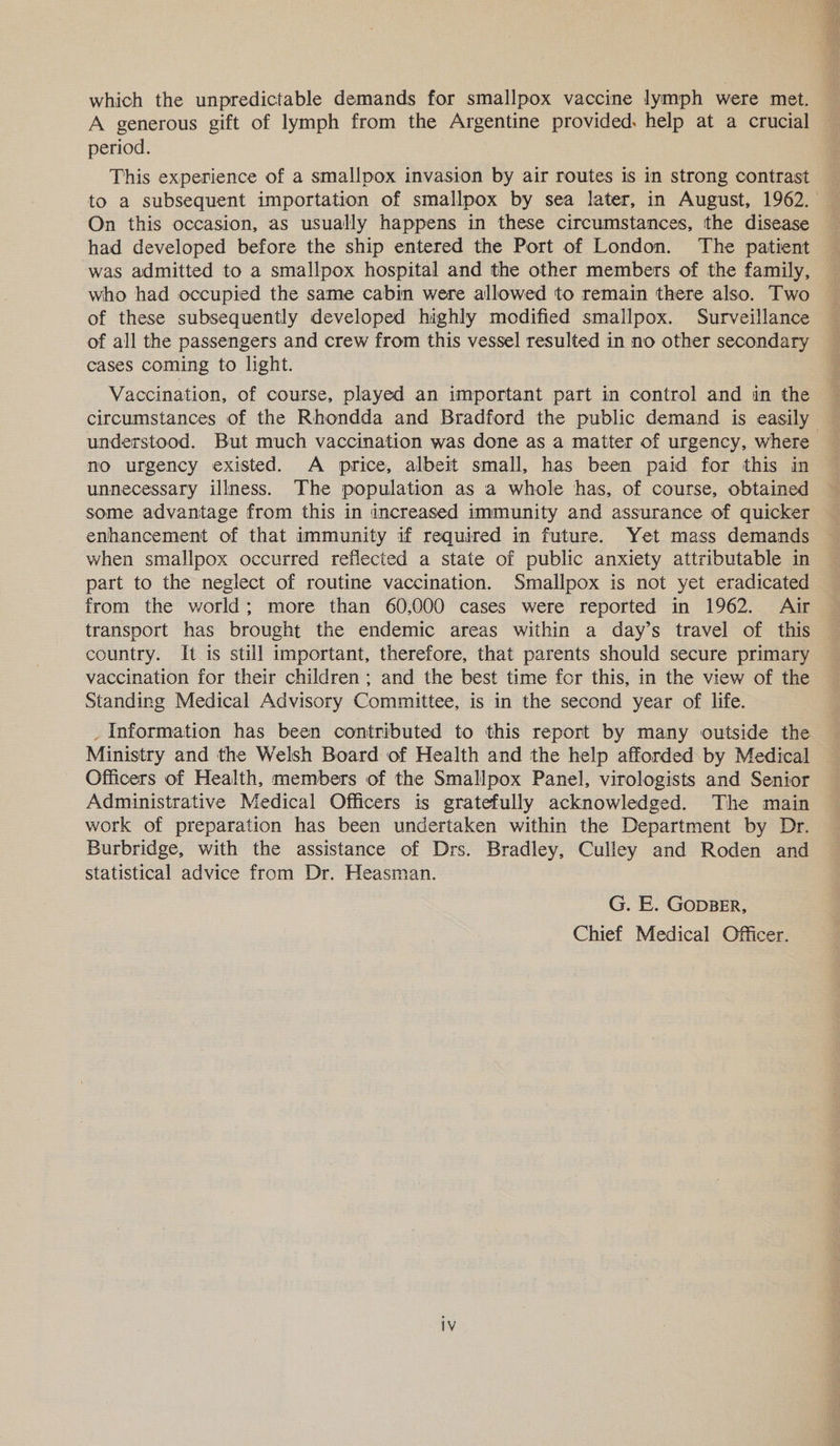 which the unpredictable demands for smallpox vaccine lymph were met. A generous gift of lymph from the Argentine provided. help at a crucial period. This experience of a smallpox invasion by air routes is in strong contrast On this occasion, as usually happens in these circumstances, the disease had developed before the ship entered the Port of London. The patient -was admitted to a smallpox hospital and the other members of the family, who had occupied the same cabin were allowed to remain there also. Two of these subsequently developed highly modified smallpox. Surveillance of all the passengers and crew from this vessel resulted in no other secondary cases coming to light. Vaccination, of course, played an important part in control and in the een os understood. But much vaccination was done as a matter of urgency, where no urgency existed. A price, albeit small, has been paid for this in unnecessary illness. The population as a whole has, of course, obtained some advantage from this in increased immunity and assurance of quicker enhancement of that immunity if required in future. Yet mass demands when smallpox occurred reflected a state of public anxiety attributable in part to the neglect of routine vaccination. Smallpox is not yet eradicated from the world; more than 60,000 cases were reported in 1962. Air transport has brought the endemic areas within a day’s travel of this country. It is still important, therefore, that parents should secure primary vaccination for their children ; and the best time for this, in the view of the Standing Medical Advisory Committee, is in the second year of life. _ Information has been contributed to this report by many outside the Ministry and the Welsh Board of Health and the help afforded by Medical Officers of Health, members of the Smallpox Panel, virologists and Senior Administrative Medical Officers is gratefully acknowledged. The main work of preparation has been undertaken within the Department by Dr. Burbridge, with the assistance of Drs. Bradley, Culley and Roden and statistical advice from Dr. Heasman. G. E. GopBER, Chief Medical Officer.