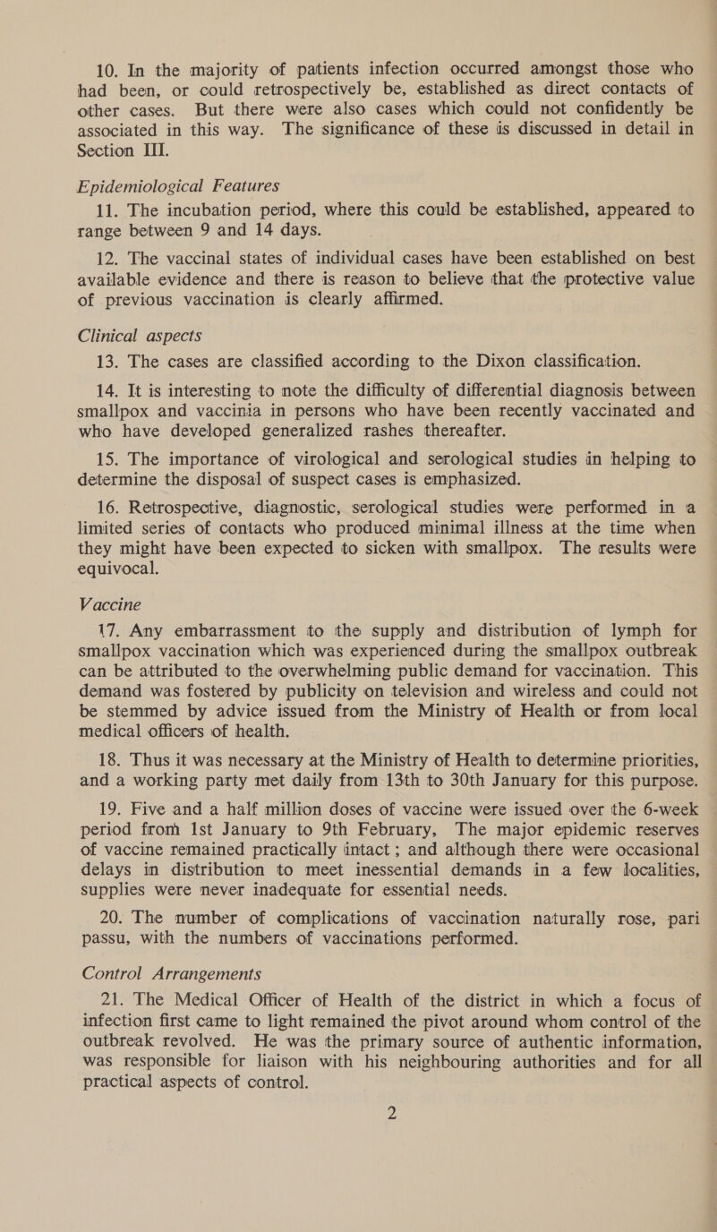 10. In the majority of patients infection occurred amongst those who had been, or could retrospectively be, established as direct contacts of other cases. But there were also cases which could not confidently be associated in this way. The significance of these is discussed in detail in Section TTI. Epidemiological Features 11. The incubation period, where this could be established, appeared to range between 9 and 14 days. 12. The vaccinal states of individual cases have been established on best available evidence and there is reason to believe that the protective value of previous vaccination is clearly affirmed. Clinical aspects 13. The cases are classified according to the Dixon classification. 14. It is interesting to note the difficulty of differential diagnosis between smallpox and vaccinia in persons who have been recently vaccinated and who have developed generalized rashes thereafter. 15. The importance of virological and serological studies in helping to determine the disposal of suspect cases is emphasized. 16. Retrospective, diagnostic, serological studies were performed in a limited series of contacts who produced minimal illness at the time when they might have been expected to sicken with smallpox. The results were equivocal. Vaccine 17. Any embarrassment to the supply and distribution of lymph for smallpox vaccination which was experienced during the smallpox outbreak can be attributed to the overwhelming public demand for vaccination. This demand was fostered by publicity on television and wireless and could not be stemmed by advice issued from the Ministry of Health or from local medical officers of health. 18. Thus it was necessary at the Ministry of Health to determine priorities, and a working party met daily from 13th to 30th January for this purpose. 19. Five and a half million doses of vaccine were issued over the 6-week period from Ist January to 9th February, The major epidemic reserves of vaccine remained practically intact ; and although there were occasional delays in distribution to meet inessential demands in a few localities, supplies were never inadequate for essential needs. 20. The number of complications of vaccination naturally rose, pari passu, with the numbers of vaccinations performed. Control Arrangements 21. The Medical Officer of Health of the district in which a focus of infection first came to light remained the pivot around whom control of the outbreak revolved. He was the primary source of authentic information, was responsible for liaison with his neighbouring authorities and for all practical aspects of control.