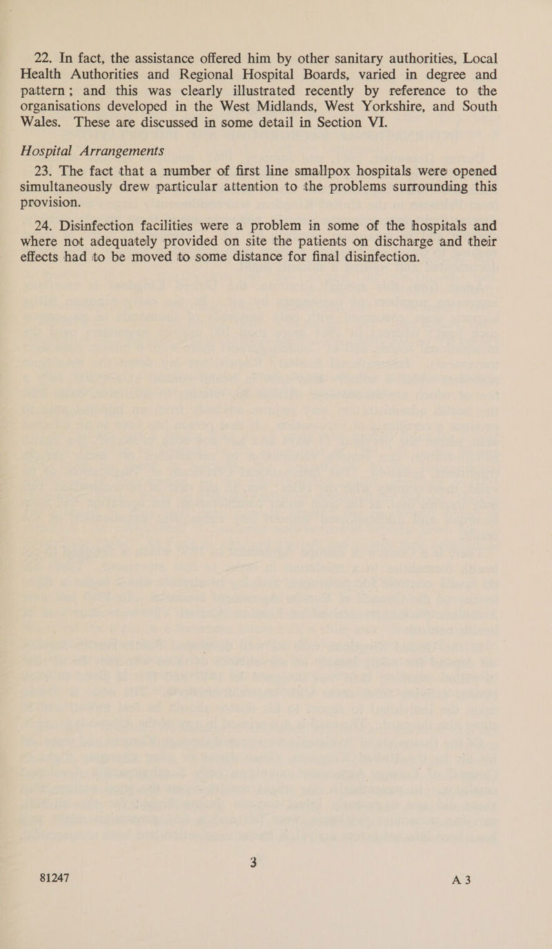 Health Authorities and Regional Hospital Boards, varied in degree and pattern; and this was clearly illustrated recently by reference to the organisations developed in the West Midlands, West Yorkshire, and South Wales. These are discussed in some detail in Section VI. Hospital Arrangements 23. The fact that a number of first line smallpox hospitals were opened simultaneously drew particular attention to the problems surrounding this provision. 24. Disinfection facilities were a problem in some of the hospitals and where not adequately provided on site the patients on discharge and their effects had to be moved to some distance for final disinfection.