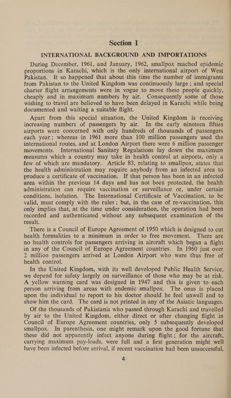 INTERNATIONAL BACKGROUND AND IMPORTATIONS During December, 1961, and January, 1962, smallpox reached epidemic proportions in Karachi, which is the only international airport of West Pakistan. It so happened that about this time the number of immigrants. from Pakistan to the United Kingdom was continuously large ; and special charter flight arrangements were in vogue to move these people quickly, cheaply and in maximum numbers by air. Consequently some of those wishing to travel are believed to have been delayed in Karachi while being documented and waiting a suitable flight. Apart from this special situation, the United Kingdom is receiving increasing numbers of passengers by air. In the early nineteen fifties airports were concerned with only hundreds of thousands of passengers each year; whereas in 1961 more than 100 million passengers used the international routes, and at London Airport there were 6 million passenger movements. International Sanitary Regulations lay down the maximum measures which a country may take in health control at airports, only a few of which are mandatory. Article 83, relating to smallpox, states that the health administration may require anybody from an infected area to produce a certificate of vaccination. If that person has been in an infected area within the previous 14 days and has not been protected, the health administration can require vaccination or surveillance or, under certain conditions, isolation. The International Certificate of Vaccination, to be valid, must comply with the rules; but, in the case of re-vaccination, this only implies that, at the time under consideration, the operation had been recorded and authenticated without any subsequent examination of the result. There is a Council of Europe Agreement of 1950 which is designed to cut health formalities to a minimum in order to free movement. There are no health controls for passengers arriving in aircraft which began a flight in any of the Council of Europe Agreement countries. In 1960 just over 2 million passengers arrived at London Airport who were thus free of health control. In the United Kingdom, with its well developed Public Health Service, we depend for safety largely on surveillance of those who may be at risk. A yellow warning card was designed in 1947 and this is given to each person arriving from areas with endemic smallpox. The onus is placed upon the individual to report to his doctor should he feel unwell and to show him the card. The card is not printed in any of the Asiatic languages. Of the thousands of Pakistanis who passed through Karachi and travelled by air to the United Kingdom, either direct or after changing flight in Council of Europe Agreement countries, only 5 subsequently developed smallpox. In parenthesis, one might remark upon the good fortune that these did not apparently infect anyone during flight; for the aircraft, carrying maximum pay-loads, were full and a first generation might well have been infected before arrival, if recent vaccination had been unsuccessful,