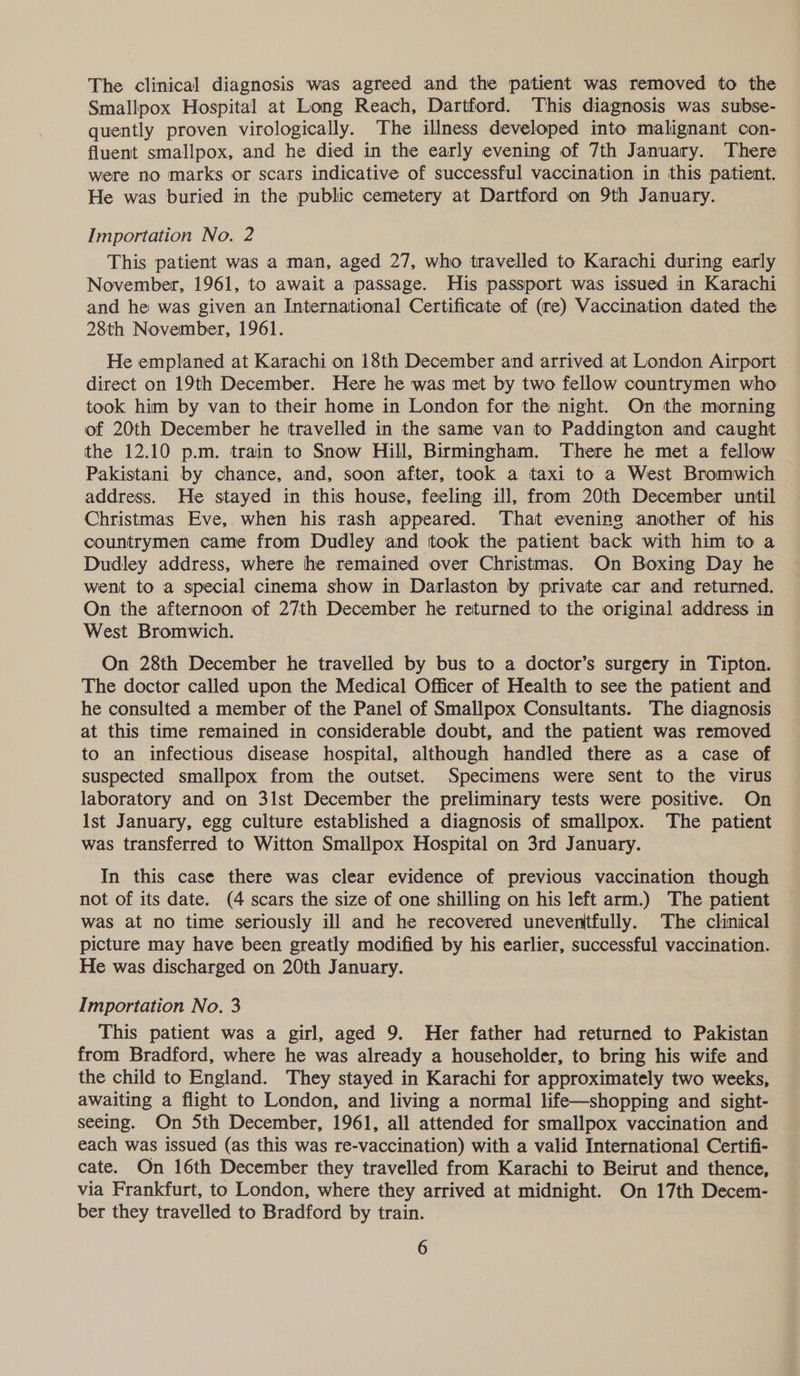 The clinical diagnosis was agreed and the patient was removed to the Smallpox Hospital at Long Reach, Dartford. This diagnosis was subse- quently proven virologically. The illness developed into malignant con- fluent smallpox, and he died in the early evening of 7th January. There were no marks or scars indicative of successful vaccination in this patient. He was buried in the public cemetery at Dartford on 9th January. Importation No. 2 This patient was a man, aged 27, who travelled to Karachi during early November, 1961, to await a passage. His passport was issued in Karachi and he was given an International Certificate of (re) Vaccination dated the 28th November, 1961. He emplaned at Karachi on 18th December and arrived at London Airport direct on 19th December. Here he was met by two fellow countrymen who took him by van to their home in London for the night. On the morning of 20th December he travelled in the same van to Paddington and caught the 12.10 p.m. train to Snow Hill, Birmingham. There he met a fellow Pakistani by chance, and, soon after, took a taxi to a West Bromwich address. He stayed in this house, feeling ill, from 20th December until Christmas Eve, when his rash appeared. That evening another of his countrymen came from Dudley and took the patient back with him to a Dudley address, where he remained over Christmas. On Boxing Day he went to a special cinema show in Darlaston by private car and returned. On the afternoon of 27th December he returned to the original address in West Bromwich. On 28th December he travelled by bus to a doctor’s surgery in Tipton. The doctor called upon the Medical Officer of Health to see the patient and he consulted a member of the Panel of Smallpox Consultants. The diagnosis at this time remained in considerable doubt, and the patient was removed to an infectious disease hospital, although handled there as a case of suspected smallpox from the outset. Specimens were sent to the virus laboratory and on 3lst December the preliminary tests were positive. On Ist January, egg culture established a diagnosis of smallpox. The patient was transferred to Witton Smallpox Hospital on 3rd January. In this case there was clear evidence of previous vaccination though not of its date. (4 scars the size of one shilling on his left arm.) The patient was at no time seriously ill and he recovered uneventfully. The clinical picture may have been greatly modified by his earlier, successful vaccination. He was discharged on 20th January. Importation No. 3 | This patient was a girl, aged 9. Her father had returned to Pakistan from Bradford, where he was already a householder, to bring his wife and the child to England. They stayed in Karachi for approximately two weeks, awaiting a flight to London, and living a normal life—shopping and sight- seeing. On 5th December, 1961, all attended for smallpox vaccination and each was issued (as this was re-vaccination) with a valid International Certifi- cate. On 16th December they travelled from Karachi to Beirut and thence, via Frankfurt, to London, where they arrived at midnight. On 17th Decem- ber they travelled to Bradford by train.