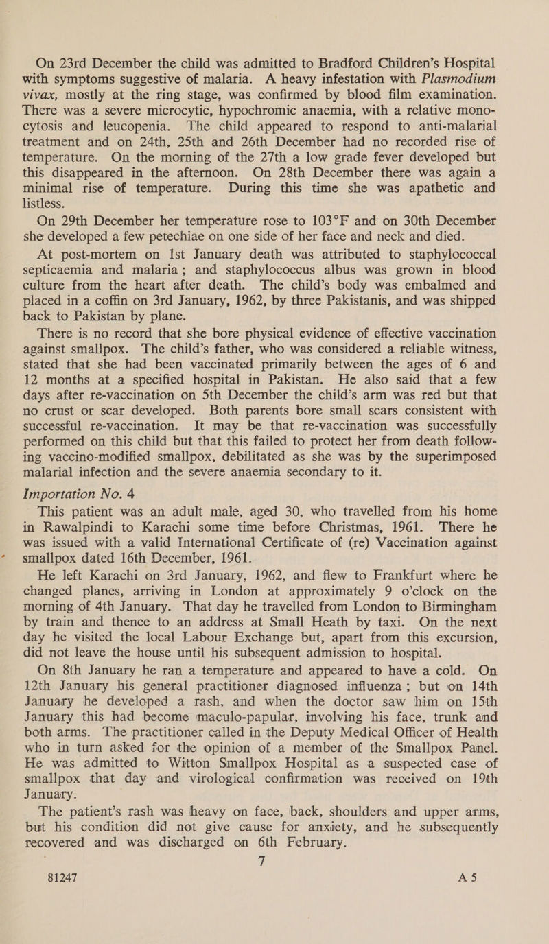 On 23rd December the child was admitted to Bradford Children’s Hospital with symptoms suggestive of malaria. A heavy infestation with Plasmodium vivax, mostly at the ring stage, was confirmed by blood film examination. There was a severe microcytic, hypochromic anaemia, with a relative mono- cytosis and leucopenia. The child appeared to respond to anti-malarial treatment and on 24th, 25th and 26th December had no recorded rise of temperature. On the morning of the 27th a low grade fever developed but this disappeared in the afternoon. On 28th December there was again a minimal rise of temperature. During this time she was apathetic and listless. On 29th December her temperature rose. to 103°F and on 30th December she developed a few petechiae on one side of her face and neck and died. At post-mortem on Ist January death was attributed to staphylococcal septicaemia and malaria; and staphylococcus albus was grown in blood culture from the heart after death. The child’s body was embalmed and placed in a coffin on 3rd January, 1962, by three Pakistanis, and was shipped back to Pakistan by plane. There is no record that she bore physical evidence of effective vaccination against smallpox. The child’s father, who was considered a reliable witness, stated that she had been vaccinated primarily between the ages of 6 and 12 months at a specified hospital in Pakistan. He also said that a few days after re-vaccination on 5th December the child’s arm was red but that no crust or scar developed. Both parents bore small scars consistent with successful re-vaccination. It may be that re-vaccination was successfully performed on this child but that this failed to protect her from death follow- ing vaccino-modified smallpox, debilitated as she was by the superimposed malarial infection and the severe anaemia secondary to it. Importation No. 4 This patient was an adult male, aged 30, who travelled from his home in Rawalpindi to Karachi some time before Christmas, 1961. There he was issued with a valid International Certificate of (re) Vaccination against smallpox dated 16th December, 1961. He left Karachi on 3rd January, 1962, and flew to Frankfurt where he changed planes, arriving in London at approximately 9 o’clock on the morning of 4th January. That day he travelled from London to Birmingham by train and thence to an address at Small Heath by taxi. On the next day he visited the local Labour Exchange but, apart from this excursion, did not leave the house until his subsequent admission to hospital. On 8th January he ran a temperature and appeared to have a cold. On 12th January his general practitioner diagnosed influenza; but on 14th January he developed a rash, and when the doctor saw him on 15th January this had become maculo-papular, involving his face, trunk and both arms. The practitioner called in the Deputy Medical Officer of Health who in turn asked for the opinion of a member of the Smallpox Panel. He was admitted to Witton Smallpox Hospital as a suspected case of smallpox that day and virological confirmation was received on 19th January. | The patient’s rash was heavy on face, back, shoulders and upper arms, but his condition did not give cause for anxiety, and he subsequently recovered and was discharged on 6th February. : 7