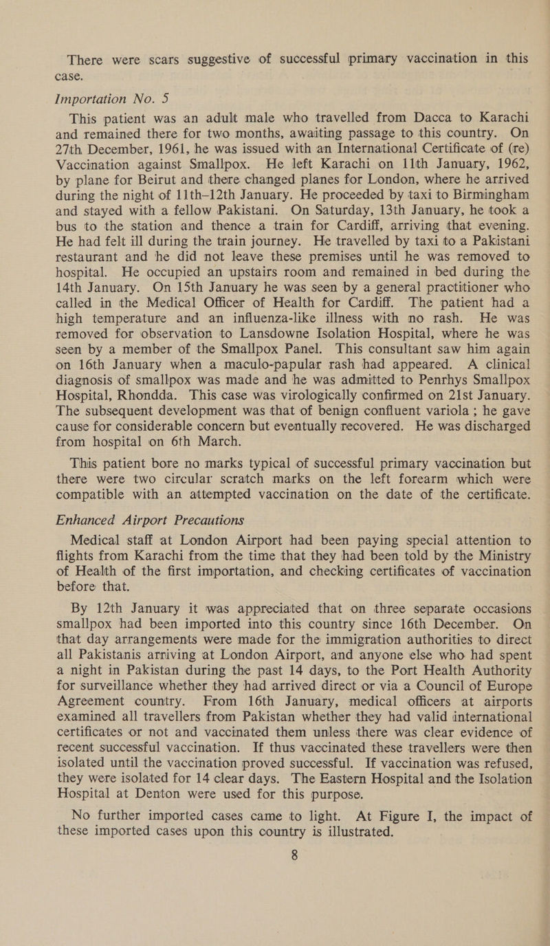 There were scars suggestive of successful primary vaccination in this case. | Importation No. 5 This patient was an adult male who travelled from Dacca to Karachi and remained there for two months, awaiting passage to this country. On 27th December, 1961, he was issued with an International Certificate of (re) Vaccination against Smallpox. He left Karachi on 11th January, 1962, by plane for Beirut and there changed planes for London, where he arrived during the night of 11th-12th January. He proceeded by taxi to Birmingham and stayed with a fellow Pakistani. On Saturday, 13th January, he took a bus to the station and thence a train for Cardiff, arriving that evening. He had felt ill during the train journey. He travelled by taxi to a Pakistani restaurant and he did not leave these premises until he was removed to hospital. He occupied an upstairs room and remained in bed during the 14th January. On 15th January he was seen by a general practitioner who called in the Medical Officer of Health for Cardiff. The patient had a high temperature and an influenza-like illness with no rash. He was removed for observation to Lansdowne Isolation Hospital, where he was seen by a member of the Smallpox Panel. This consultant saw him again on 16th January when a maculo-papular rash had appeared. A clinical diagnosis of smallpox was made and he was admitted to Penrhys Smallpox Hospital, Rhondda. This case was virologically confirmed on 21st January. The subsequent development was that of benign confluent variola ; he gave cause for considerable concern but eventually recovered. He was discharged from hospital on 6th March. This patient bore no marks typical of successful primary vaccination but there were two circular scratch marks on the left forearm which were compatible with an attempted vaccination on the date of the certificate. Enhanced Airport Precautions Medical staff at London Airport had been paying special attention to flights from Karachi from the time that they had been told by the Ministry of Health of the first importation, and checking certificates of vaccination before that. By 12th January it was appreciated that on three separate occasions smallpox had been imported into this country since 16th December. On that day arrangements were made for the immigration authorities to direct all Pakistanis arriving at London Airport, and anyone else who had spent a night in Pakistan during the past 14 days, to the Port Health Authority for surveillance whether they had arrived direct or via a Council of Europe Agreement country. From 16th January, medical officers at airports examined all travellers from Pakistan whether they had valid international certificates or not and vaccinated them unless there was clear evidence of recent successful vaccination. If thus vaccinated these travellers were then isolated until the vaccination proved successful. If vaccination was refused, they were isolated for 14 clear days. The Eastern Hospital and the Isolation Hospital at Denton were used for this purpose. No further imported cases came to light. At Figure I, the impact of these imported cases upon this country is illustrated.