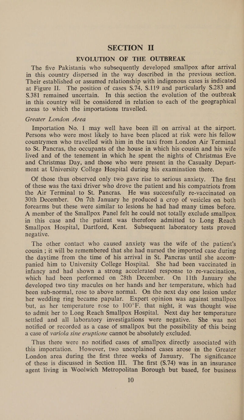EVOLUTION OF THE OUTBREAK The five Pakistanis who subsequently developed smallpox after arrival in this country dispersed in the way described in the previous section. Their established or assumed relationship with indigenous cases is indicated at Figure II. The position of cases $.74, $.119 and particularly $.283 and §.381 remained uncertain. In this section the evolution of the outbreak in this country will be considered in relation to each of the geographical areas to which the importations travelled. Greater London Area Importation No. 1 may well have been ill on arrival at the airport. Persons who were most likely to have been placed at risk were his fellow countrymen who travelled with him in the taxi from London Air Terminal to St. Pancras, the occupants of the house in which his cousin and his wife lived and of the tenement in which he spent the nights of Christmas Eve and Christmas Day, and those who were present in the Casualty Depart- ment at University College Hospital during his examination there. Of those thus observed only two gave rise to serious anxiety. The first of these was the taxi driver who drove the patient and his compatriots from the Air Terminal to St. Pancras. He was successfully re-vaccinated on 30th December. On 7th January he produced a crop of vesicles on both forearms but these were similar to lesions he had had many times before. A member of the Smallpox Panel felt he could not totally exclude smallpox in this case and the patient was therefore admitted to Long Reach Smallpox Hospital, Dartford, Kent. Subsequent laboratory tests proved negative. The other contact who caused anxiety was the wife of the patient’s cousin ; it will be remembered that she had nursed the imported case during the daytime from the time of his arrival in St. Pancras until she accom- panied him to University College Hospital. She had been vaccinated in infancy and had shown a strong accelerated response to re-vaccination, which had been performed on 28th December. On 11th January she developed two tiny macules on her hands and her ‘temperature, which had been sub-normal, rose to above normal. On the next day one lesion under her wedding ring became papular. Expert opinion was against smallpox but, as her temperature rose to 100°F. that night, it was thought wise to admit her to Long Reach Smallpox Hospital. Next day her temperature settled and all laboratory investigations were negative. She was not notified or recorded as a case of smallpox but the possibility of this being a case of variola sine eruptione cannot be absolutely excluded. Thus there were no notified cases of smallpox directly associated with this importation. However, two unexplained cases arose in the Greater London area during the first three weeks of January. The significance of these is discussed in Section III. The first (S.74) was in an insurance - agent living in Woolwich Metropolitan Borough but based, for business