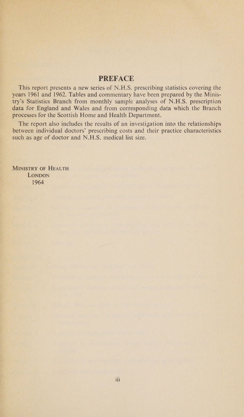PREFACE This report presents a new series of N.H.S. prescribing statistics covering the years 1961 and 1962. Tables and commentary have been prepared by the Minis- try’s Statistics Branch from monthly sample analyses of N.H.S. prescription data for England and Wales and from corresponding data which the Branch processes for the Scottish Home and Health Department. The report also includes the results of an investigation into the relationships between individual doctors’ prescribing costs and their practice characteristics such as age of doctor and N.H.S. medical list size. MINISTRY OF HEALTH LONDON 1964