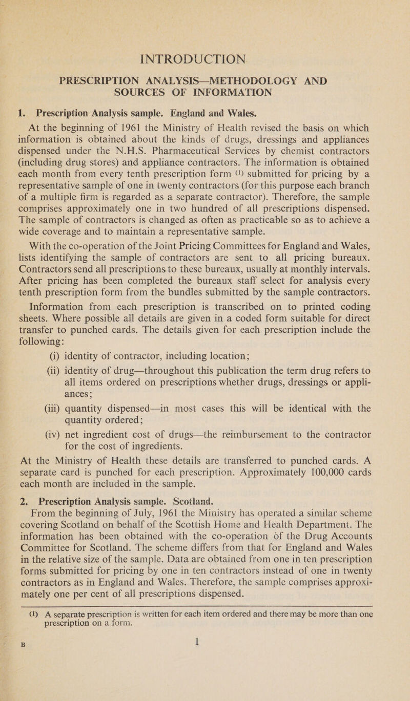 INTRODUCTION PRESCRIPTION ANALYSIS—METHODOLOGY AND SOURCES OF INFORMATION 1. Prescription Analysis sample. England and Wales. At the beginning of 1961 the Ministry of Health revised the basis on which information is obtained about the kinds of drugs, dressings and appliances dispensed under the N.H.S. Pharmaceutical Services by chemist contractors (including drug stores) and appliance contractors. The information is obtained each month from every tenth prescription form “ submitted for. pricing by a representative sample of one in twenty contractors (for this purpose each branch of a multiple firm is regarded as a separate contractor). Therefore, the sample comprises approximately one in two hundred of all prescriptions dispensed. The sample of contractors is changed as often as practicable so as to achieve a wide coverage and to maintain a representative sample. With the co-operation of the Joint Pricing Committees for England and Wales, lists identifying the sample of contractors are sent to all pricing bureaux. Contractors send all prescriptions to these bureaux, usually at monthly intervals. After pricing has been completed the bureaux staff select for analysis every tenth prescription form from the bundles submitted by the sample contractors. Information from each prescription is transcribed on to printed coding sheets. Where possible ail details are given in a coded form suitable for direct transfer to punched cards. The details given for each prescription include the following: (i) identity of contractor, including location; (ii) identity of drug—throughout this publication the term drug refers to all items ordered on prescriptions whether drugs, dressings or appli- ances; (111) quantity dispensed—in most cases this will be identical with the quantity ordered; (iv) net ingredient cost of drugs—the reimbursement to the contractor for the cost of ingredients. At the Ministry of Health these details are transferred to punched cards. A separate card is punched for each prescription. Approximately 100,000 cards each month are included in the sample. 2. Prescription Analysis sampie. Scotland. From the beginning of July, 1961 the Ministry has operated a similar scheme covering Scotland on behalf of the Scottish Home and Health Department. The information has been obtained with the co-operation of the Drug Accounts Committee for Scotland. The scheme differs from that for England and Wales in the relative size of the sample. Data are obtained from one in ten prescription forms submitted for pricing by one in ten contractors instead of one in twenty contractors as in England and Wales. Therefore, the sample comprises approxi- mately one per cent of all prescriptions dispensed. (1) A separate prescription is written for each item ordered and there may be more than one prescription on a form.