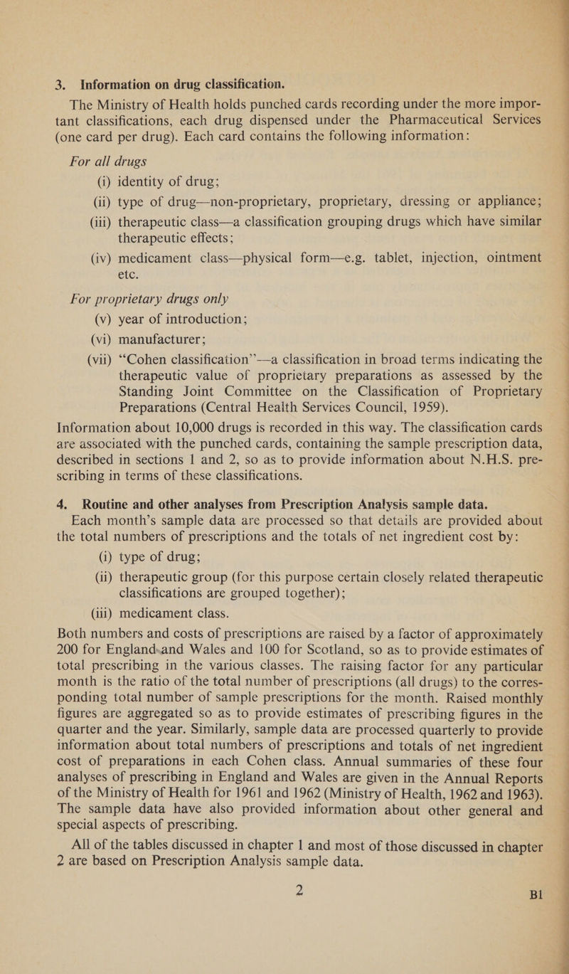 The Ministry of Health holds punched cards recording under the more impor- tant classifications, each drug dispensed under the Pharmaceutical Services (one card per drug). Each card contains the following information: For all drugs (i) identity of drug; (ii) type of drug—non-proprietary, proprietary, dressing or appliance; (iii) therapeutic class—a classification grouping drugs which have similar therapeutic effects; (iv) medicament class—physical form—e.g. tablet, injection, ointment etc. For proprietary drugs only (v) year of introduction; (vi) manufacturer; (vii) “Cohen classification’”’—a classification in broad terms indicating the therapeutic value of proprietary preparations as assessed by the Standing Joint Committee on the Classification of Proprietary Preparations (Central Health Services Council, 1959). Information about 10,000 drugs is recorded in this way. The classification cards are associated with the punched cards, containing the sample prescription data, described in sections | and 2, so as to provide information about N.H.S. pre- scribing in terms of these classifications. 4. Routine and other analyses from Prescription Analysis sample data. Each month’s sample data are processed so that details are provided about the total numbers of prescriptions and the totals of net ingredient cost by: (i) type of drug; (ii) therapeutic group (for this purpose certain closely related therapeutic classifications are grouped together); (111) medicament class. Both numbers and costs of prescriptions are raised by a factor of approximately 200 for England.and Wales and 100 for Scotland, so as to provide estimates of total prescribing in the various classes. The raising factor for any particular month is the ratio of the total number of prescriptions (all drugs) to the corres- ponding total number of sample prescriptions for the month. Raised monthly figures are aggregated so as to provide estimates of prescribing figures in the quarter and the year. Similarly, sample data are processed quarterly to provide information about total numbers of prescriptions and totals of net ingredient cost of preparations in each Cohen class. Annual summaries of these four analyses of prescribing in England and Wales are given in the Annual Reports of the Ministry of Health for 1961 and 1962 (Ministry of Health, 1962 and 1963). The sample data have also provided information about other general and special aspects of prescribing. All of the tables discussed in chapter 1 and most of those discussed in chapter 2 are based on Prescription Analysis sample data. 2 Bl