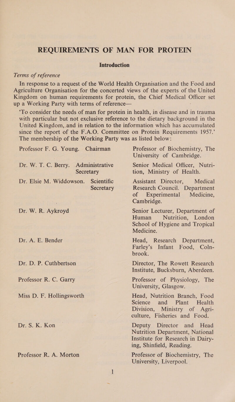 REQUIREMENTS OF MAN FOR PROTEIN Introduction Terms of reference In response to a request of the World Health Organisation and the Food and Agriculture Organisation for the concerted views of the experts of the United Kingdom on human requirements for protein, the Chief Medical Officer set up a Working Party with terms of reference— “To consider the needs of man for protein in health, in disease and in trauma with particular but not exclusive reference to the dietary background in the United Kingdom, .and in relation to the information which has accumulated since the report of the F.A.O. Committee on Protein Requirements 1957.’ Professor F. G. Young. Chairman Dr. W. T. C. Berry. Administrative Secretary Dr. Elsie M. Widdowson. Scientific Secretary Dr. W. R. Aykroyd Dr. A. E. Bender Dr. D. P. Cuthbertson Professor R. C. Garry Miss D. F. Hollingsworth Dr. S. K. Kon Professor R. A. Morton Professor of Biochemistry, The University of Cambridge. Senior Medical Officer, Nutri- tion, Ministry of Health. Assistant Director, Medical Research Council. Department of Experimental Medicine, Cambridge. Senior Lecturer, Department of Human Nutrition, London School of Hygiene and Tropical Medicine. Head, Research Department, Farley’s Infant Food, Coln- brook. Director, The Rowett Research Institute, Bucksburn, Aberdeen. Professor of Physiology, The University, Glasgow. Head, Nutrition Branch, Food Science and Plant Health Division, Ministry of Agri- culture, Fisheries and Food. Deputy Director and MHead Nutrition Department, National Institute for Research in Dairy- ing, Shinfield, Reading. Professor of Biochemistry, The University, Liverpool.