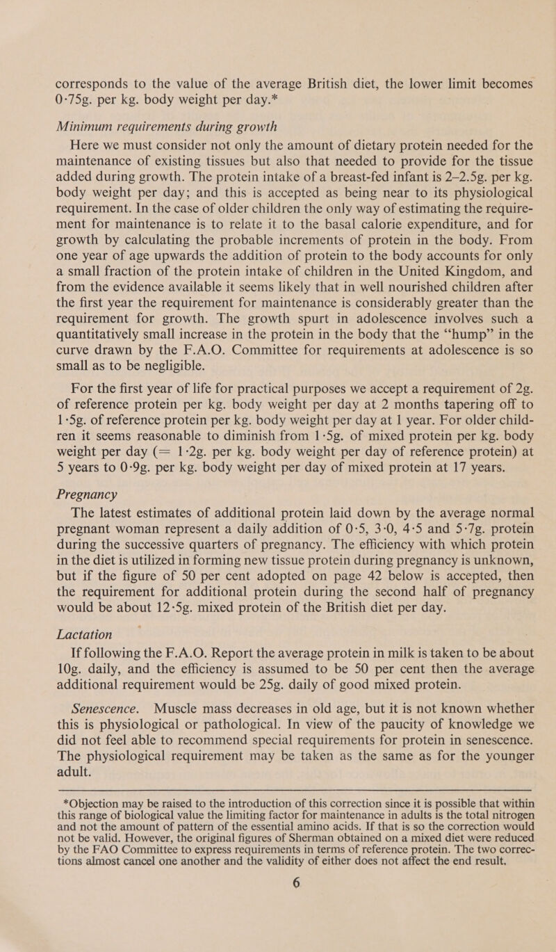 corresponds to the value of the average British diet, the lower limit becomes 0-75g. per kg. body weight per day.* Minimum requirements during growth Here we must consider not only the amount of dietary protein needed for the maintenance of existing tissues but also that needed to provide for the tissue added during growth. The protein intake of a breast-fed infant is 2—2.5g. per kg. body weight per day; and this is accepted as being near to its physiological requirement. In the case of older children the only way of estimating the require- ment for maintenance is to relate it to the basal calorie expenditure, and for growth by calculating the probable increments of protein in the body. From one year of age upwards the addition of protein to the body accounts for only a small fraction of the protein intake of children in the United Kingdom, and from the evidence available it seems likely that in well nourished children after the first year the requirement for maintenance is considerably greater than the requirement for growth. The growth spurt in adolescence involves such a quantitatively small increase in the protein in the body that the “hump” in the curve drawn by the F.A.O. Committee for requirements at adolescence is so small as to be negligible. For the first year of life for practical purposes we accept a requirement of 2g. of reference protein per kg. body weight per day at 2 months tapering off to 1-5g. of reference protein per kg. body weight per day at 1 year. For older child- ren it seems reasonable to diminish from 1-5g. of mixed protein per kg. body weight per day (= 1-2g. per kg. body weight per day of reference protein) at 5 years to 0-9g. per kg. body weight per day of mixed protein at 17 years. Pregnancy The latest estimates of additional protein laid down by the average normal pregnant woman represent a daily addition of 0-5, 3-0, 4:5 and 5-7g. protein during the successive quarters of pregnancy. The efficiency with which protein in the diet is utilized in forming new tissue protein during pregnancy is unknown, but if the figure of 50 per cent adopted on page 42 below is accepted, then the requirement for additional protein during the second half of pregnancy would be about 12-5g. mixed protein of the British diet per day. Lactation , If following the F.A.O. Report the average protein in milk is taken to be abou 10g. daily, and the efficiency is assumed to be 50 per cent then the average additional requirement would be 25g. daily of good mixed protein. Senescence. Muscle mass decreases in old age, but it is not known whether this is physiological or pathological. In view of the paucity of knowledge we did not feel able to recommend special requirements for protein in senescence. The physiological requirement may be taken as the same as for the younger adult. *Objection may be raised to the introduction of this correction since it is possible that within this range of biological value the limiting factor for maintenance in adults is the total nitrogen and not the amount of pattern of the essential amino acids. If that is so the correction would not be valid. However, the original figures of Sherman obtained on a mixed diet were reduced by the FAO Committee to express requirements in terms of reference protein. The two correc- tions almost cancel one another and the validity of either does not affect the end result.