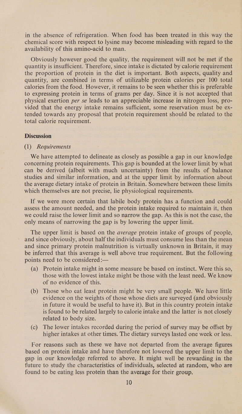 in the absence of refrigeration. When food has been treated in this way the chemical score with respect to lysine may become misleading with regard to the availability of this amino-acid to man. Obviously however good the quality, the requirement will not be met if the quantity is insufficient. Therefore, since intake is dictated by calorie requirement the proportion of protein in the diet is important. Both aspects, quality and quantity, are combined in terms of utilizable protein calories per 100 total calories from the food. However, it remains to be seen whether this is preferable to expressing protein in terms of grams per day. Since it is not accepted that physical exertion per se leads to an appreciable increase in nitrogen loss, pro- vided that the energy intake remains sufficient, some reservation must be ex- tended towards any proposal that protein requirement should be related to the total calorie requirement. Discussion (1) Requirements We have attempted to delineate as closely as possible a gap in our knowledge concerning protein requirements. This gap is bounded at the lower limit by what can be derived (albeit with much uncertainty) from the results of balance studies and similar information, and at the upper limit by information about the average dietary intake of protein in Britain. Somewhere between these limits which themselves are not precise, lie physiological requirements. If we were more certain that labile body protein has a function and could assess the amount needed, and the protein intake required to maintain it, then we could raise the lower limit and so narrow the gap. As this is not the case, the only means of narrowing the gap is by lowering the upper limit. The upper limit 1s based on the average protein intake of groups of people, and since obviously, about half the individuals must consume less than the mean and since primary protein malnutrition is virtually unknown in Britain, it may be inferred that this average is well above true requirement. But the following points need to be considered :— (a) Protein intake might in some measure be based on instinct. Were this so, those with the lowest intake might be those with the least need. We know of no evidence of this. (b) Those who eat least protein might be very small people. We have little evidence on the weights of those whose diets are surveyed (and obviously in future it would be useful to have it). But in this country protein intake is found to be related largely to calorie intake and the latter is not closely related to body size. (c) The lower intakes recorded during the period of survey may be offset by higher intakes at other times. The dietary surveys lasted one week or less. For reasons such as these we have not departed from the average figures based on protein intake and have therefore not lowered the upper limit to the gap in our knowledge referred to above. It might well be rewarding in the future to study the characteristics of individuals, selected at random, who are found to be eating less protein than the average for their group.