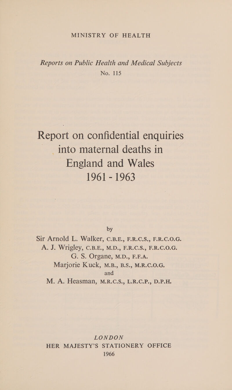 MINISTRY OF HEALTH Reports on Public Health and Medical Subjects No. 115 Report on confidential enquiries _ into maternal deaths in England and Wales 1961 - 1963 by Sir Arnold L. Walker, C.B.E., F.R.C.S., F.R.C.O.G. A. J. Wrigley, C.B.E., M.D., F.R.C.S., F.R.C.0.G. G. S. Organe, M.D., F.F.A. Marjorie Kuck, M.B., B.S., M.R.C.O.G. and M. A. Heasman, M.R.C.S., L.R.C.P., D.P.H. LONDON HER MAJESTY’S STATIONERY OFFICE : 1966