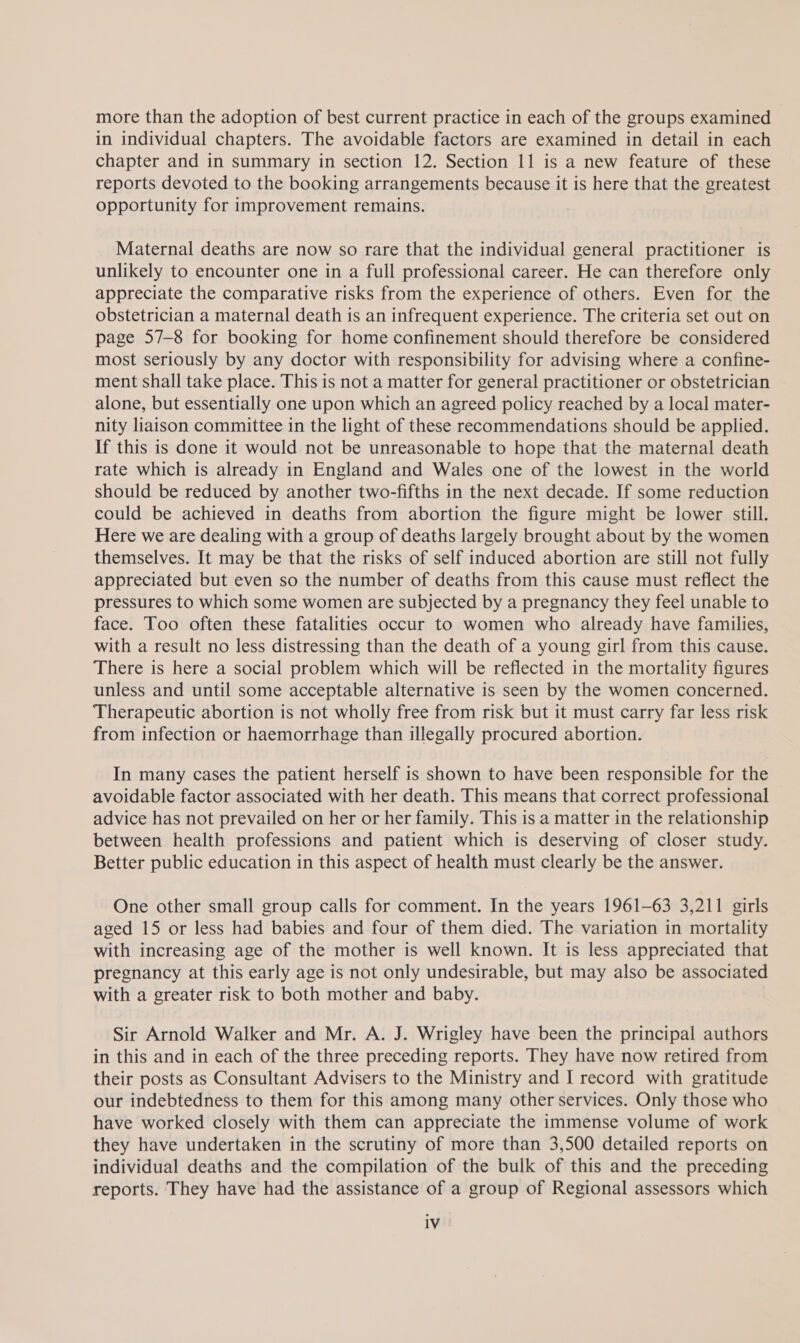 more than the adoption of best current practice in each of the groups examined in individual chapters. The avoidable factors are examined in detail in each chapter and in summary in section 12. Section 11 is a new feature of these reports devoted to the booking arrangements because it is here that the greatest opportunity for improvement remains. Maternal deaths are now so rare that the individual general practitioner is unlikely to encounter one in a full professional career. He can therefore only appreciate the comparative risks from the experience of others. Even for the obstetrician a maternal death is an infrequent experience. The criteria set out on page 57-8 for booking for home confinement should therefore be considered most seriously by any doctor with responsibility for advising where a confine- ment shall take place. This is not a matter for general practitioner or obstetrician alone, but essentially one upon which an agreed policy reached by a local mater- nity liaison committee in the light of these recommendations should be applied. If this is done it would not be unreasonable to hope that the maternal death rate which is already in England and Wales one of the lowest in the world should be reduced by another two-fifths in the next decade. If some reduction could be achieved in deaths from abortion the figure might be lower still. Here we are dealing with a group of deaths largely brought about by the women themselves. It may be that the risks of self induced abortion are still not fully appreciated but even so the number of deaths from this cause must reflect the pressures to which some women are subjected by a pregnancy they feel unable to face. Too often these fatalities occur to women who already have families, with a result no less distressing than the death of a young girl from this cause. There is here a social problem which will be reflected in the mortality figures unless and until some acceptable alternative is seen by the women concerned. Therapeutic abortion is not wholly free from risk but it must carry far less risk from infection or haemorrhage than illegally procured abortion. In many cases the patient herself is shown to have been responsible for the avoidable factor associated with her death. This means that correct professional advice has not prevailed on her or her family. This is a matter in the relationship between health professions and patient which is deserving of closer study. Better public education in this aspect of health must clearly be the answer. One other small group calls for comment. In the years 1961-63 3,211 girls aged 15 or less had babies and four of them died. The variation in mortality with increasing age of the mother is well known. It is less appreciated that pregnancy at this early age is not only undesirable, but may also be associated with a greater risk to both mother and baby. Sir Arnold Walker and Mr. A. J. Wrigley have been the principal authors in this and in each of the three preceding reports. They have now retired from their posts as Consultant Advisers to the Ministry and I record with gratitude our indebtedness to them for this among many other services. Only those who have worked closely with them can appreciate the immense volume of work they have undertaken in the scrutiny of more than 3,500 detailed reports on individual deaths and the compilation of the bulk of this and the preceding reports. They have had the assistance of a group of Regional assessors which