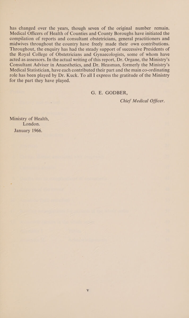 has changed over the years, though seven of the original number remain. Medical Officers of Health of Counties and County Boroughs have initiated the compilation of reports and consultant obstetricians, general practitioners and midwives throughout the country have freely made their own contributions. Throughout, the enquiry has had the steady support of successive Presidents of the Royal College of Obstetricians and Gynaecologists, some of whom have acted as assessors. In the actual writing of this report, Dr. Organe, the Ministry’s Consultant Adviser in Anaesthetics, and Dr. Heasman, formerly the Ministry’s Medical Statistician, have each contributed their part and the main co-ordinating role has been played by Dr. Kuck. To all I express the gratitude of the Ministry for the part they have played. G. E. GODBER, Chief Medical Officer. Ministry of Health, London. January 1966.