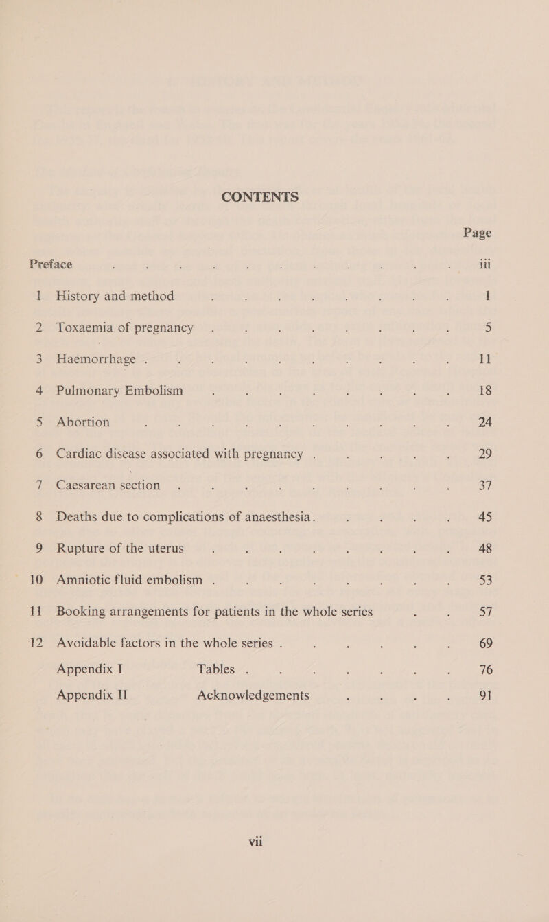 CONTENTS Preface 1 History and method 2 Toxaemia of pregnancy 3 Haémorrhage 4 Pulmonary Embolism 5 Abortion 6 Cardiac disease associated with pregnancy . 10 i 2 Caesarean ction Deaths due to complications of anaesthesia. Rupture of the uterus Amniotic fluid embolism . Booking arrangements for patients in the whole series Avoidable factors in the whole series . Appendix I Tables . Appendix I | Acknowledgements Vii Page iil 11 18 24 29 37 45 48 53 57 69 76 2h