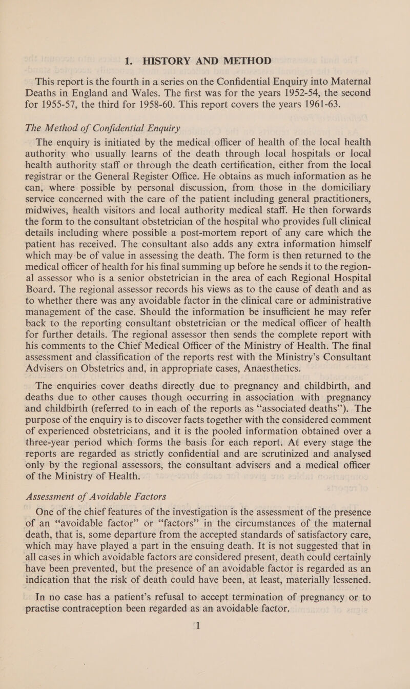 1. HISTORY AND METHOD This report is the fourth in a series on the Confidential Enquiry into Maternal Deaths in England and Wales. The first was for the years 1952-54, the second for 1955-57, the third for 1958-60. This report covers the years 1961-63. The Method of Confidential Enquiry The enquiry is initiated by the medical officer of health of the local health authority who usually learns of the death through local hospitals or local health authority staff or through the death certification, either from the local registrar or the General Register Office. He obtains as much information as he can, where possible by personal discussion, from those in the domiciliary service concerned with the care of the patient including general practitioners, midwives, health visitors and local authority medical staff. He then forwards the form to the consultant obstetrician of the hospital who provides full clinical details including where possible a post-mortem report of any care which the patient has received. The consultant also adds any extra information himself which may :be of value in assessing the death. The form is then returned to the medical officer of health for his final summing up before he sends it to the region- al assessor who is a senior obstetrician in the area of each Regional Hospital Board. The regional assessor records his views as to the cause of death and as to whether there was any avoidable factor in the clinical care or administrative management of the case. Should the information be insufficient he may refer back to the reporting consultant obstetrician or the medical officer of health for further details. The regional assessor then sends the complete report with his comments to the Chief Medical Officer of the Ministry of Health. The final assessment and classification of the reports rest with the Ministry’s Consultant Advisers on Obstetrics and, in appropriate cases, Anaesthetics. The enquiries cover deaths directly due to pregnancy and childbirth, and deaths due to other causes though occurring in association with pregnancy and childbirth (referred to in each of the reports as “‘associated deaths’’). The purpose of the enquiry is to discover facts together with the considered comment of experienced obstetricians, and it is the pooled information obtained over a three-year period which forms the basis for each report. At every stage the reports are regarded as strictly confidential and are scrutinized and analysed only by the regional assessors, the consultant advisers and a medical officer _of the Ministry of Health. Assessment of Avoidable Factors One of the chief features of the investigation is the assessment of the presence of an “avoidable factor’ or “factors” in the circumstances of the maternal death, that is, some departure from the accepted standards of satisfactory care, which may have played a part in the ensuing death. It is not suggested that in all cases in which avoidable factors are considered present, death could certainly have been prevented, but the presence of an avoidable factor is regarded as an indication that the risk of death could have been, at least, materially lessened. In no case has a patient’s refusal to accept termination of pregnancy or to practise contraception been regarded as an avoidable factor, ]