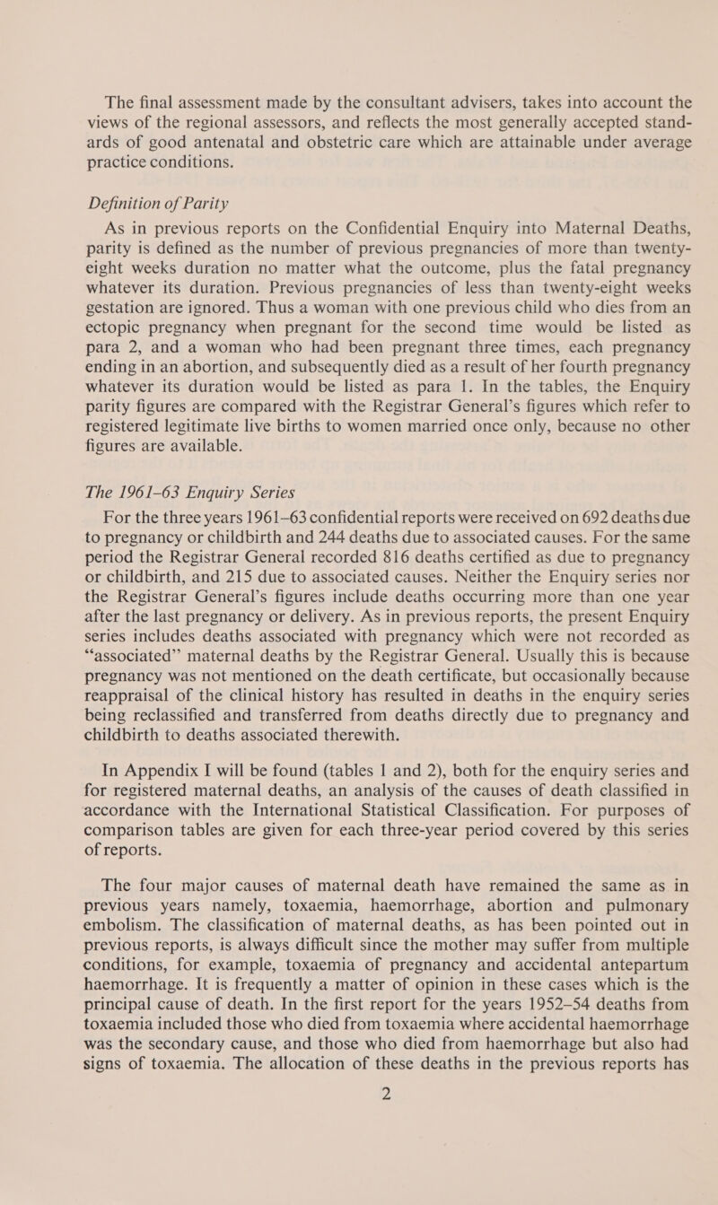 The final assessment made by the consultant advisers, takes into account the views of the regional assessors, and reflects the most generally accepted stand- ards of good antenatal and obstetric care which are attainable under average practice conditions. Definition of Parity As in previous reports on the Confidential Enquiry into Maternal Deaths, parity is defined as the number of previous pregnancies of more than twenty- eight weeks duration no matter what the outcome, plus the fatal pregnancy whatever its duration. Previous pregnancies of less than twenty-eight weeks gestation are ignored. Thus a woman with one previous child who dies from an ectopic pregnancy when pregnant for the second time would be listed as para 2, and a woman who had been pregnant three times, each pregnancy ending in an abortion, and subsequently died as a result of her fourth pregnancy whatever its duration would be listed as para 1. In the tables, the Enquiry parity figures are compared with the Registrar General’s figures which refer to registered legitimate live births to women married once only, because no other figures are available. The 1961-63 Enquiry Series For the three years 1961-63 confidential reports were received on 692 deaths due to pregnancy or childbirth and 244 deaths due to associated causes. For the same period the Registrar General recorded 816 deaths certified as due to pregnancy or childbirth, and 215 due to associated causes. Neither the Enquiry series nor the Registrar General’s figures include deaths occurring more than one year after the last pregnancy or delivery. As in previous reports, the present Enquiry series includes deaths associated with pregnancy which were not recorded as “associated” maternal deaths by the Registrar General. Usually this is because pregnancy was not mentioned on the death certificate, but occasionally because reappraisal of the clinical history has resulted in deaths in the enquiry series being reclassified and transferred from deaths directly due to pregnancy and childbirth to deaths associated therewith. In Appendix I will be found (tables 1 and 2), both for the enquiry series and for registered maternal deaths, an analysis of the causes of death classified in accordance with the International Statistical Classification. For purposes of comparison tables are given for each three-year period covered by this series of reports. The four major causes of maternal death have remained the same as in previous years namely, toxaemia, haemorrhage, abortion and pulmonary embolism. The classification of maternal deaths, as has been pointed out in previous reports, is always difficult since the mother may suffer from multiple conditions, for example, toxaemia of pregnancy and accidental antepartum haemorrhage. It is frequently a matter of opinion in these cases which is the principal cause of death. In the first report for the years 1952-54 deaths from toxaemia included those who died from toxaemia where accidental haemorrhage was the secondary cause, and those who died from haemorrhage but also had signs of toxaemia. The allocation of these deaths in the previous reports has #4