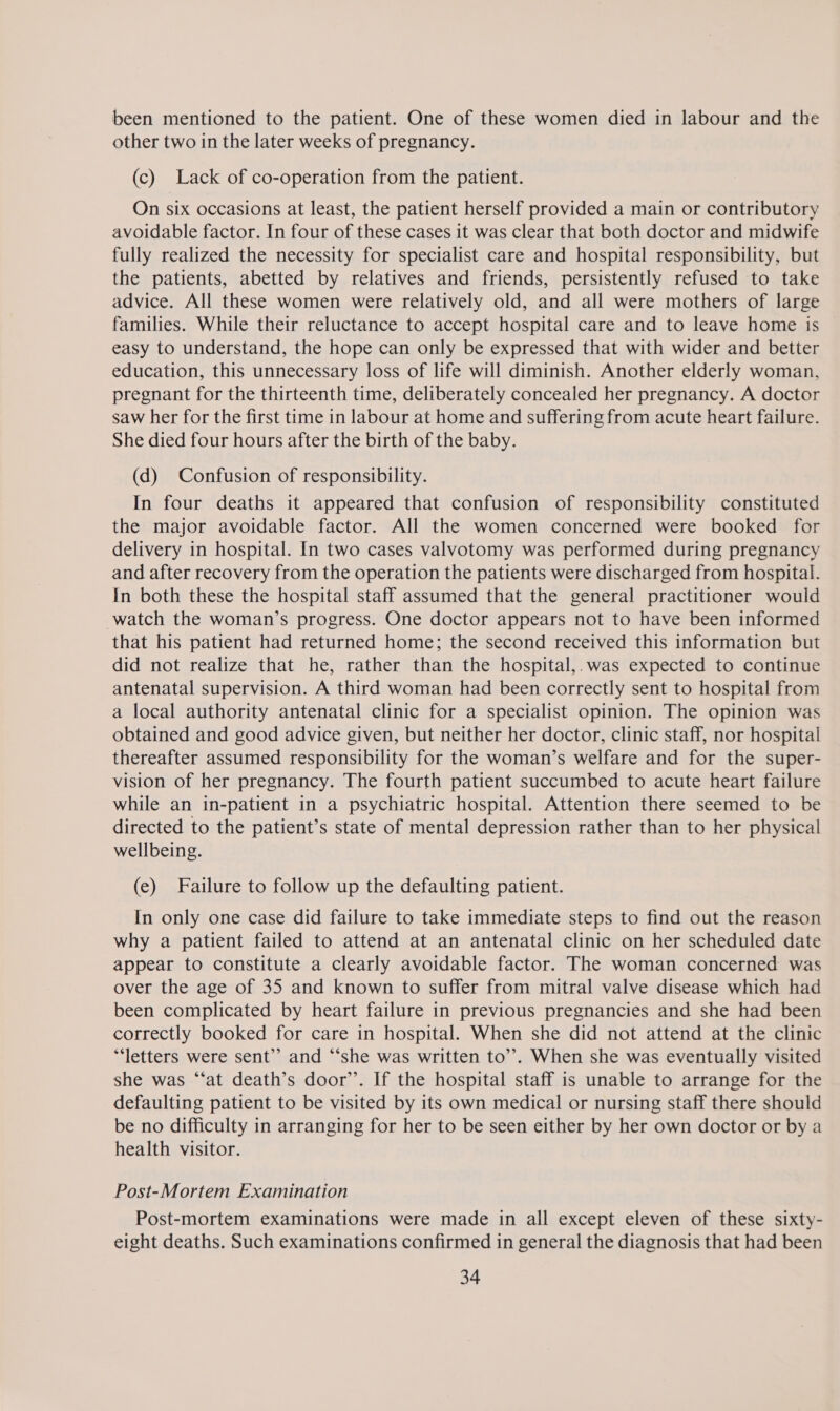 been mentioned to the patient. One of these women died in labour and the other two in the later weeks of pregnancy. (c) Lack of co-operation from the patient. On six occasions at least, the patient herself provided a main or contributory avoidable factor. In four of these cases it was clear that both doctor and midwife fully realized the necessity for specialist care and hospital responsibility, but the patients, abetted by relatives and friends, persistently refused to take advice. All these women were relatively old, and all were mothers of large families. While their reluctance to accept hospital care and to leave home is easy to understand, the hope can only be expressed that with wider and better education, this unnecessary loss of life will diminish. Another elderly woman, pregnant for the thirteenth time, deliberately concealed her pregnancy. A doctor saw her for the first time in labour at home and suffering from acute heart failure. She died four hours after the birth of the baby. (d) Confusion of responsibility. In four deaths it appeared that confusion of responsibility constituted the major avoidable factor. All the women concerned were booked for delivery in hospital. In two cases valvotomy was performed during pregnancy and after recovery from the operation the patients were discharged from hospital. In both these the hospital staff assumed that the general practitioner would watch the woman’s progress. One doctor appears not to have been informed that his patient had returned home; the second received this information but did not realize that he, rather than the hospital,.was expected to continue antenatal supervision. A third woman had been correctly sent to hospital from a local authority antenatal clinic for a specialist opinion. The opinion was obtained and good advice given, but neither her doctor, clinic staff, nor hospital thereafter assumed responsibility for the woman’s welfare and for the super- vision of her pregnancy. The fourth patient succumbed to acute heart failure while an in-patient in a psychiatric hospital. Attention there seemed to be directed to the patient’s state of mental depression rather than to her physical wellbeing. (e) Failure to follow up the defaulting patient. In only one case did failure to take immediate steps to find out the reason why a patient failed to attend at an antenatal clinic on her scheduled date appear to constitute a clearly avoidable factor. The woman concerned was over the age of 35 and known to suffer from mitral valve disease which had been complicated by heart failure in previous pregnancies and she had been correctly booked for care in hospital. When she did not attend at the clinic ‘‘letters were sent”? and “‘she was written to’’. When she was eventually visited she was “‘at death’s door’. If the hospital staff is unable to arrange for the defaulting patient to be visited by its own medical or nursing staff there should be no difficulty in arranging for her to be seen either by her own doctor or by a health visitor. Post-Mortem Examination Post-mortem examinations were made in all except eleven of these sixty- eight deaths. Such examinations confirmed in general the diagnosis that had been