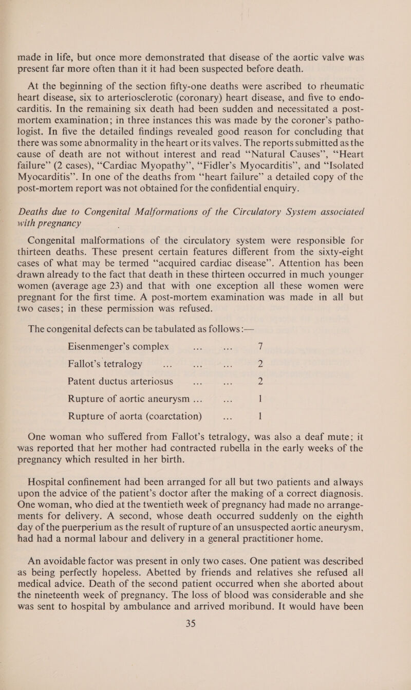 present far more often than it it had been suspected before death. At the beginning of the section fifty-one deaths were ascribed to rheumatic heart disease, six to arteriosclerotic (coronary) heart disease, and five to endo- carditis. In the remaining six death had been sudden and necessitated a post- mortem examination; in three instances this was made by the coroner’s patho- logist. In five the detailed findings revealed good reason for concluding that there was some abnormality in the heart or its valves. The reports submitted as the cause of death are not without interest and read ‘“‘Natural Causes’’, “‘Heart failure’ (2 cases), ““Cardiac Myopathy’’, “‘Fidler’s Myocarditis’, and “Isolated Myocarditis’. In one of the deaths from “‘heart failure’ a detailed copy of the post-mortem report was not obtained for the confidential enquiry. Deaths due to Congenital Malformations of the Circulatory System associated with pregnancy Congenital malformations of the circulatory system were responsible for thirteen deaths. These present certain features different from the sixty-eight cases of what may be termed “acquired cardiac disease’’. Attention has been drawn already to the fact that death in these thirteen occurred in much younger women (average age 23) and that with one exception all these women were pregnant for the first time. A post-mortem examination was made in all but two cases; in these permission was refused. The congenital defects can be tabulated as follows :— Eisenmenger’s complex 7 Fallot’s tetralogy fe oes we 2 Patent ductus arteriosus Z Rupture of aortic aneurysm ... e I Rupture of aorta (coarctation) oe 1 One woman who suffered from Fallot’s tetralogy, was also a deaf mute; it was reported that her mother had contracted rubella in the early weeks of the pregnancy which resulted in her birth. Hospital confinement had been arranged for all but two patients and always upon the advice of the patient’s doctor after the making of a correct diagnosis. One woman, who died at the twentieth week of pregnancy had made no arrange- ments for delivery. A second, whose death occurred suddenly on the eighth day of the puerperium as the result of rupture of an unsuspected aortic aneurysm, had had a normal labour and delivery in a general practitioner home. An avoidable factor was present in only two cases. One patient was described as being perfectly hopeless. Abetted by friends and relatives she refused all medical advice. Death of the second patient occurred when she aborted about the nineteenth week of pregnancy. The loss of blood was considerable and she was sent to hospital by ambulance and arrived moribund. It would have been a5