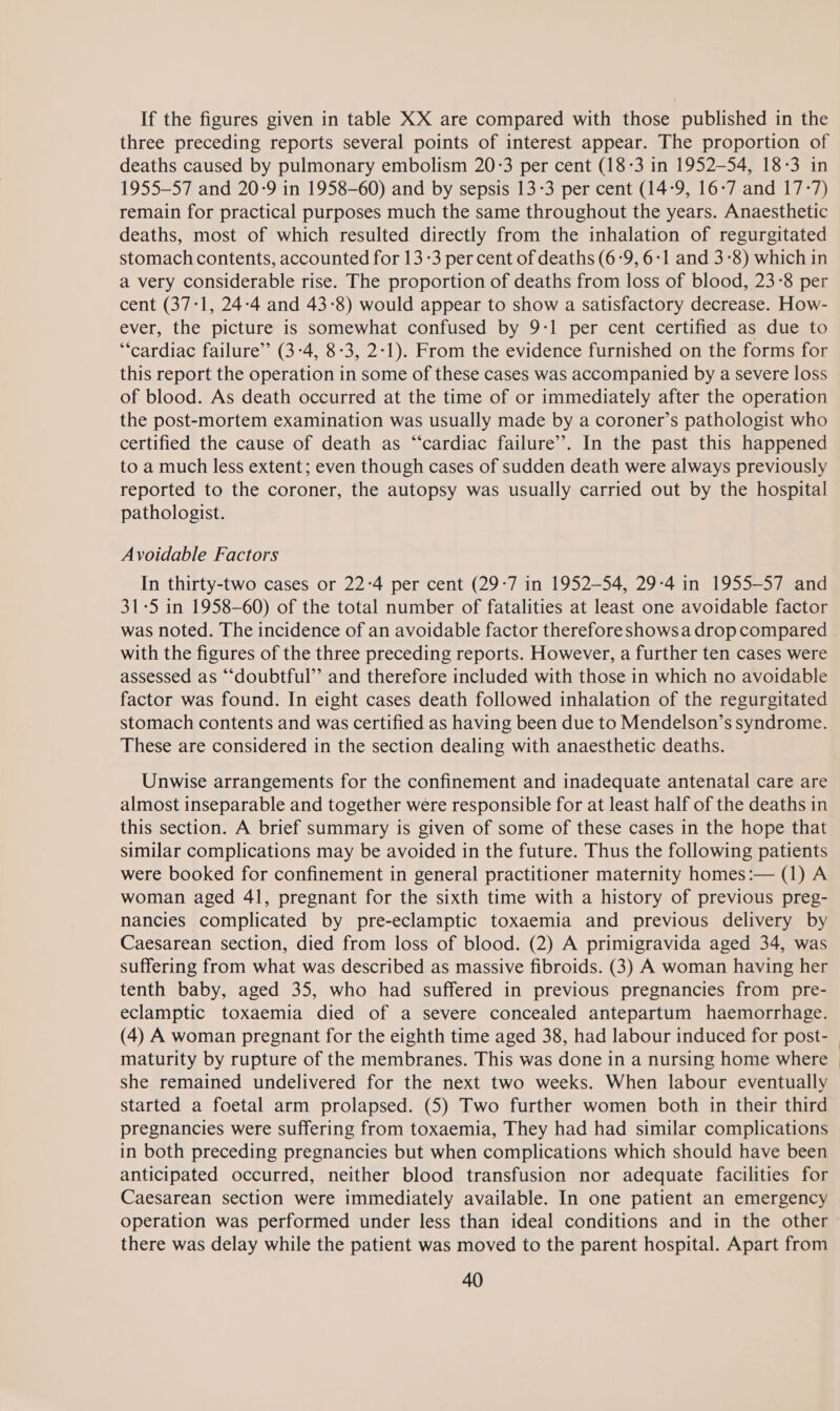 If the figures given in table XX are compared with those published in the three preceding reports several points of interest appear. The proportion of deaths caused by pulmonary embolism 20:3 per cent (18-3 in 1952-54, 18-3 in 1955-57 and 20-9 in 1958-60) and by sepsis 13-3 per cent (14-9, 16-7 and 17-7) remain for practical purposes much the same throughout the years. Anaesthetic deaths, most of which resulted directly from the inhalation of regurgitated stomach contents, accounted for 13-3 per cent of deaths (6-9, 6:1 and 3-8) which in a very considerable rise. The proportion of deaths from loss of blood, 23-8 per cent (37-1, 24-4 and 43-8) would appear to show a satisfactory decrease. How- ever, the picture is somewhat confused by 9-1 per cent certified as due to ‘cardiac failure” (3-4, 8-3, 2:1). From the evidence furnished on the forms for this report the operation in some of these cases was accompanied by a severe loss of blood. As death occurred at the time of or immediately after the operation the post-mortem examination was usually made by a coroner’s pathologist who certified the cause of death as “cardiac failure’. In the past this happened to a much less extent; even though cases of sudden death were always previously reported to the coroner, the autopsy was usually carried out by the hospital pathologist. Avoidable Factors In thirty-two cases or 22-4 per cent (29-7 in 1952-54, 29-4 in 1955-57 and 31-5 in 1958-60) of the total number of fatalities at least one avoidable factor was noted. The incidence of an avoidable factor therefore shows a drop compared with the figures of the three preceding reports. However, a further ten cases were assessed as “doubtful” and therefore included with those in which no avoidable factor was found. In eight cases death followed inhalation of the regurgitated stomach contents and was certified as having been due to Mendelson’s syndrome. These are considered in the section dealing with anaesthetic deaths. Unwise arrangements for the confinement and inadequate antenatal care are almost inseparable and together were responsible for at least half of the deaths in this section. A brief summary is given of some of these cases in the hope that similar complications may be avoided in the future. Thus the following patients were booked for confinement in general practitioner maternity homes:— (1) A woman aged 41, pregnant for the sixth time with a history of previous preg- nancies complicated by pre-eclamptic toxaemia and previous delivery by Caesarean section, died from loss of blood. (2) A primigravida aged 34, was suffering from what was described as massive fibroids. (3) A woman having her tenth baby, aged 35, who had suffered in previous pregnancies from pre- eclamptic toxaemia died of a severe concealed antepartum haemorrhage. maturity by rupture of the membranes. This was done in a nursing home where she remained undelivered for the next two weeks. When labour eventually started a foetal arm prolapsed. (5) Two further women both in their third pregnancies were suffering from toxaemia, They had had similar complications in both preceding pregnancies but when complications which should have been anticipated occurred, neither blood transfusion nor adequate facilities for Caesarean section were immediately available. In one patient an emergency operation was performed under less than ideal conditions and in the other there was delay while the patient was moved to the parent hospital. Apart from
