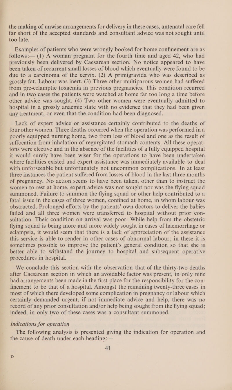 far short of the accepted standards and consultant advice was not sought until too late. Examples of patients who were wrongly booked for home confinement are as follows:— (1) A woman pregnant for the fourth time and aged 42, who had previously been delivered by Caesarean section. No notice appeared to have been taken of recurrent small losses of blood which eventually were found to be due to a carcinoma of the cervix. (2) A primigravida who was described as grossly fat. Labour was inert. (3) Three other multiparous women had suffered from pre-eclamptic toxaemia in previous pregnancies. This condition recurred and in two cases the patients were watched at home far too long a time before other advice was sought. (4) Two other women were eventually admitted to hospital in a grossly anaemic state with no evidence that they had been given any treatment, or even that the condition had been diagnosed. Lack of expert advice or assistance certainly contributed to the deaths of four other women. Three deaths occurred when the operation was performed ina poorly equipped nursing home, two from loss of blood and one as the result of suffocation from inhalation of regurgitated stomach contents. All these operat- ions were elective and in the absence of the facilities of a fully equipped hospital it would surely have been wiser for the operations to have been undertaken where facilities existed and expert assistance was immediately available to deal with unforseeable but unfortunately not uncommon complications. In at least three instances the patient suffered from losses of blood in the last three months of pregnancy. No action seems to have been taken, other than to instruct the women to rest at home, expert advice was not sought nor was the flying squad summoned. Failure to summon the flying squad or other help contributed to a fatal issue in the cases of three women, confined at home, in whom labour was obstructed. Prolonged efforts by the patients’ own doctors to deliver the babies failed and all three women were transferred to hospital without prior con- sultation. Their condition on arrival was poor. While help from the obstetric flying squad is being more and more widely sought in cases of haemorrhage or eclampsia, it would seem that there is a lack of appreciation of the assistance this service is able to render in other cases of abnormal labour; in these it is sometimes possible to improve the patient’s general condition so that she is better able to withstand the journey to hospital and subsequent operative procedures in hospital. We conclude this section with the observation that of the thirty-two deaths after Caesarean section in which an avoidable factor was present, in only nine had arrangements been made in the first place for the responsibility for the con- finement to be that of a hospital. Amongst the remaining twenty-three cases in most of which there developed some complication in pregnancy or labour which certainly demanded urgent, if not immediate advice and help, there was no record of any prior consultation and/or help being sought from the flying squad; indeed, in only two of these cases was a consultant summoned. Indications for operation The following analysis is presented giving the indication for operation and the cause of death under each heading :— 4]