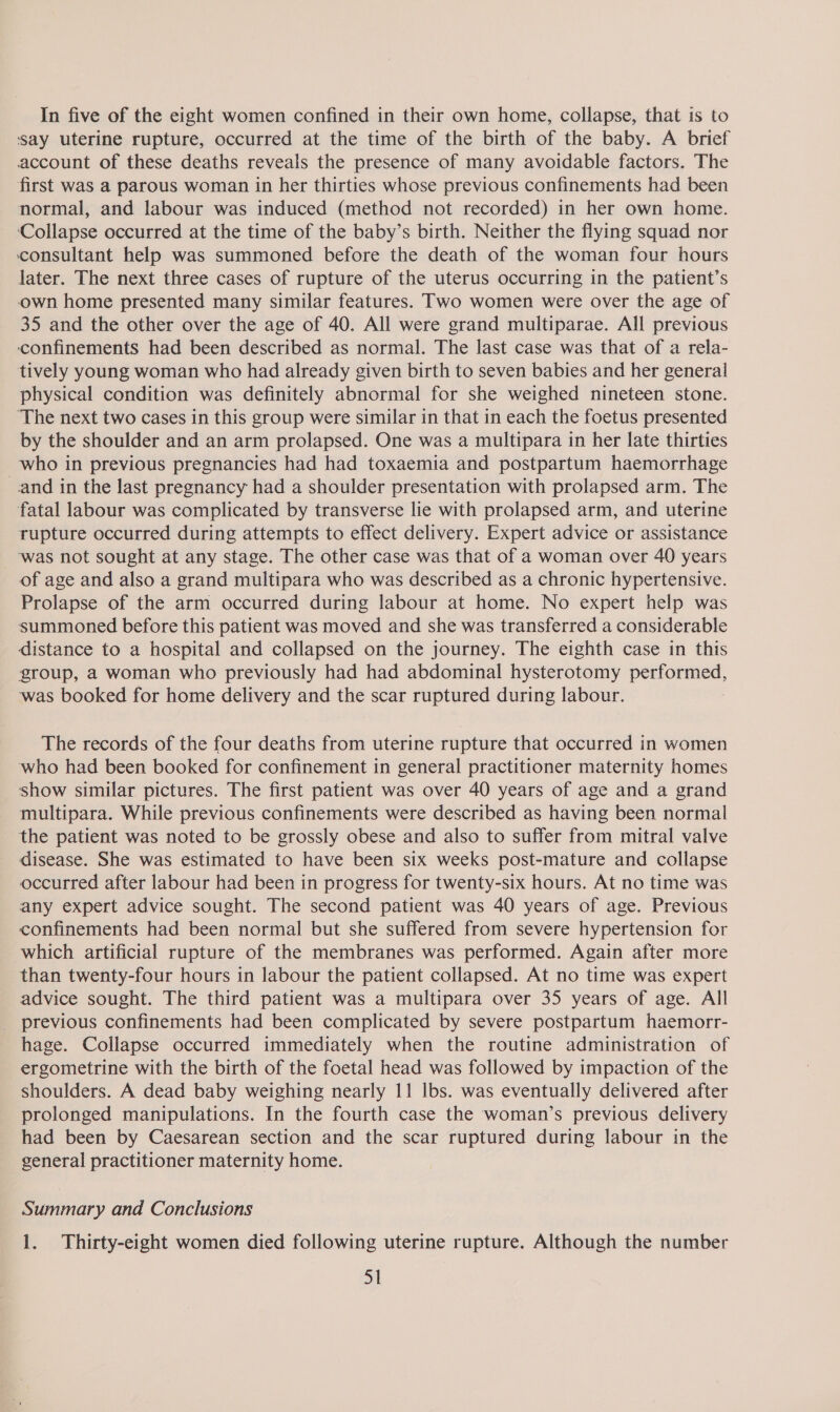 In five of the eight women confined in their own home, collapse, that is to ‘say uterine rupture, occurred at the time of the birth of the baby. A brief account of these deaths reveals the presence of many avoidable factors. The first was a parous woman in her thirties whose previous confinements had been normal, and labour was induced (method not recorded) in her own home. Collapse occurred at the time of the baby’s birth. Neither the flying squad nor consultant help was summoned before the death of the woman four hours later. The next three cases of rupture of the uterus occurring in the patient’s own home presented many similar features. Two women were over the age of 35 and the other over the age of 40. All were grand multiparae. All previous ‘cconfinements had been described as normal. The last case was that of a rela- tively young woman who had already given birth to seven babies and her general physical condition was definitely abnormal for she weighed nineteen stone. The next two cases in this group were similar in that in each the foetus presented by the shoulder and an arm prolapsed. One was a multipara in her late thirties who in previous pregnancies had had toxaemia and postpartum haemorrhage —and in the last pregnancy had a shoulder presentation with prolapsed arm. The fatal labour was complicated by transverse lie with prolapsed arm, and uterine rupture occurred during attempts to effect delivery. Expert advice or assistance was not sought at any stage. The other case was that of a woman over 40 years of age and also a grand multipara who was described as a chronic hypertensive. Prolapse of the arm occurred during labour at home. No expert help was summoned before this patient was moved and she was transferred a considerable distance to a hospital and collapsed on the journey. The eighth case in this group, a woman who previously had had abdominal hysterotomy performed, was booked for home delivery and the scar ruptured during labour. The records of the four deaths from uterine rupture that occurred in women who had been booked for confinement in general practitioner maternity homes show similar pictures. The first patient was over 40 years of age and a grand multipara. While previous confinements were described as having been normal the patient was noted to be grossly obese and also to suffer from mitral valve disease. She was estimated to have been six weeks post-mature and collapse occurred after labour had been in progress for twenty-six hours. At no time was any expert advice sought. The second patient was 40 years of age. Previous confinements had been normal but she suffered from severe hypertension for which artificial rupture of the membranes was performed. Again after more than twenty-four hours in labour the patient collapsed. At no time was expert advice sought. The third patient was a multipara over 35 years of age. All previous confinements had been complicated by severe postpartum haemorr- hage. Collapse occurred immediately when the routine administration of ergometrine with the birth of the foetal head was followed by impaction of the shoulders. A dead baby weighing nearly 11 lbs. was eventually delivered after prolonged manipulations. In the fourth case the woman’s previous delivery had been by Caesarean section and the scar ruptured during labour in the general practitioner maternity home. Summary and Conclusions 1. Thirty-eight women died following uterine rupture. Although the number Si