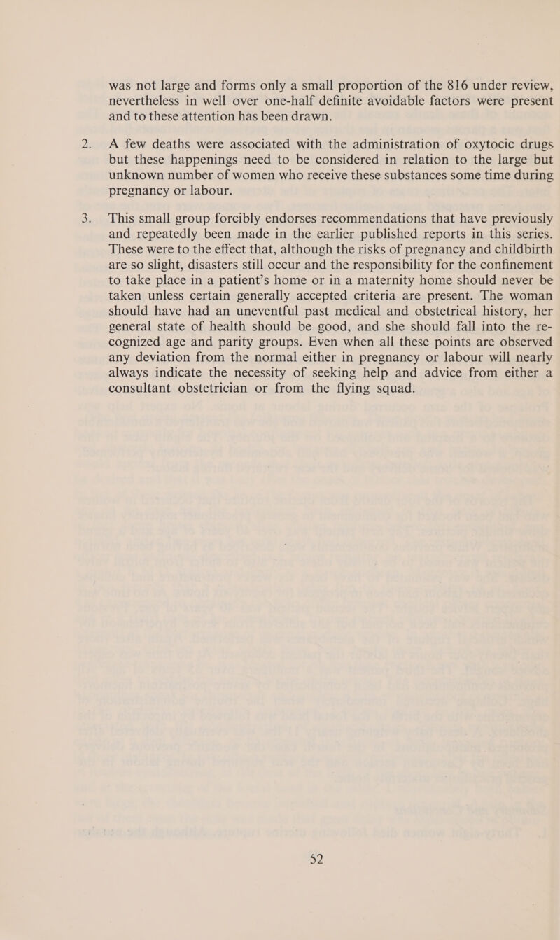 was not large and forms only a small proportion of the 816 under review, nevertheless in well over one-half definite avoidable factors were present and to these attention has been drawn. A few deaths were associated with the administration of oxytocic drugs but these happenings need to be considered in relation to the large but unknown number of women who receive these substances some time during pregnancy or labour. This small group forcibly endorses recommendations that have previously and repeatedly been made in the earlier published reports in this series. These were to the effect that, although the risks of pregnancy and childbirth are so slight, disasters still occur and the responsibility for the confinement to take place in a patient’s home or in a maternity home should never be taken unless certain generally accepted criteria are present. The woman should have had an uneventful past medical and obstetrical history, her general state of health should be good, and she should fall into the re- cognized age and parity groups. Even when all these points are observed any deviation from the normal either in pregnancy or labour will nearly always indicate the necessity of seeking help and advice from either a consultant obstetrician or from the flying squad.