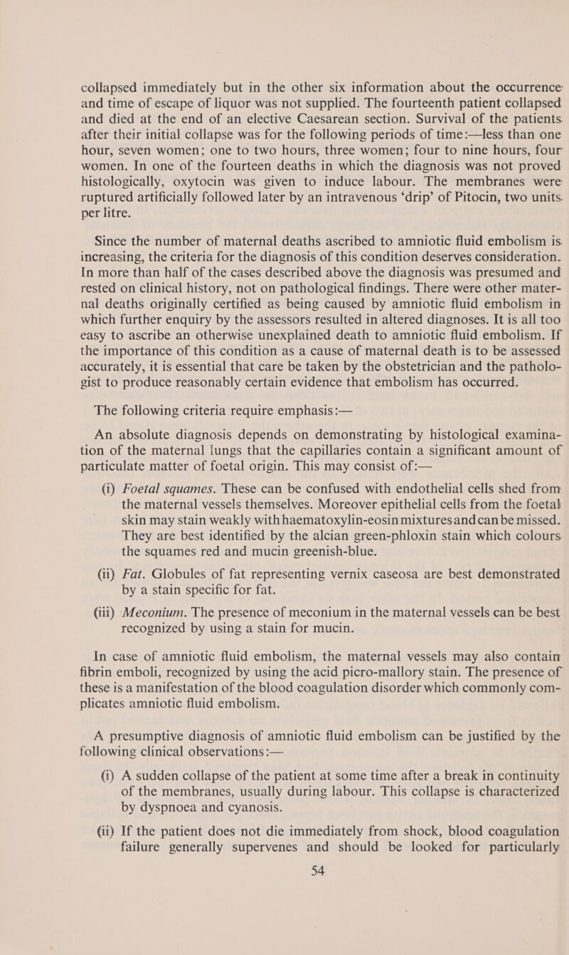 collapsed immediately but in the other six information about the occurrence: and time of escape of liquor was not supplied. The fourteenth patient collapsed and died at the end of an elective Caesarean section. Survival of the patients. after their initial collapse was for the following periods of time:—less than one hour, seven women; one to two hours, three women; four to nine hours, four women. In one of the fourteen deaths in which the diagnosis was not proved histologically, oxytocin was given to induce labour. The membranes were ruptured artificially followed later by an intravenous ‘drip’ of Pitocin, two units. per litre. Since the number of maternal deaths ascribed to amniotic fluid embolism is. increasing, the criteria for the diagnosis of this condition deserves consideration. In more than half of the cases described above the diagnosis was presumed and rested on clinical history, not on pathological findings. There were other mater- nal deaths originally certified as being caused by amniotic fluid embolism in which further enquiry by the assessors resulted in altered diagnoses. It is all too easy to ascribe an otherwise unexplained death to amniotic fluid embolism. If the importance of this condition as a cause of maternal death is to be assessed accurately, it is essential that care be taken by the obstetrician and the patholo- gist to produce reasonably certain evidence that embolism has occurred. The following criteria require emphasis :— An absolute diagnosis depends on demonstrating by histological examina- tion of the maternal lungs that the capillaries contain a significant amount of particulate matter of foetal origin. This may consist of:— (i) Foetal squames. These can be confused with endothelial cells shed from the maternal vessels themselves. Moreover epithelial cells from the foetak skin may stain weakly with haematoxylin-eosin mixtures and can be missed. They are best identified by the alcian green-phloxin stain which colours the squames red and mucin. greenish-blue. (ii) Fat. Globules of fat representing vernix caseosa are best demonstrated by a stain specific for fat. (iit) Meconium. The presence of meconium in the maternal vessels can be best recognized by using a stain for mucin. In case of amniotic fluid embolism, the maternal vessels may also contain fibrin emboli, recognized by using the acid picro-mallory stain. The presence of these is a manifestation of the blood coagulation disorder which commonly com- plicates amniotic fluid embolism. A presumptive diagnosis of amniotic fluid embolism can be justified by the following clinical observations :— (1) A sudden collapse of the patient at some time after a break in continuity of the membranes, usually during labour. This collapse is characterized by dyspnoea and cyanosis. (ii) If the patient does not die immediately from shock, blood coagulation failure generally supervenes and should be looked for particularly
