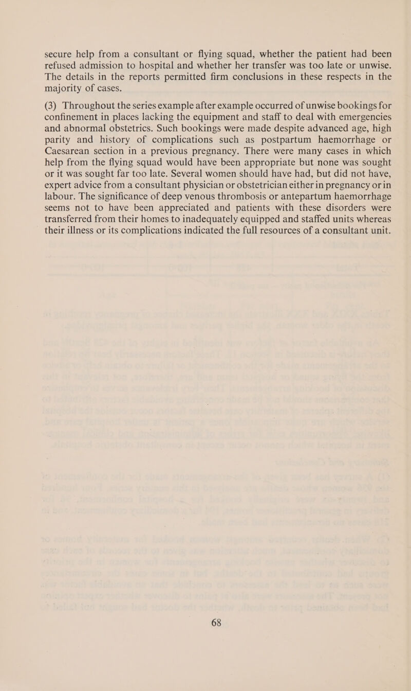 secure help from a consultant or flying squad, whether the patient had been refused admission to hospital and whether her transfer was too late or unwise. The details in the reports permitted firm conclusions in these respects in the majority of cases. (3) Throughout the series example after example occurred of unwise bookings for confinement in places lacking the equipment and staff to deal with emergencies and abnormal obstetrics. Such bookings were made despite advanced age, high parity and history of complications such as postpartum haemorrhage or Caesarean section in a previous pregnancy. There were many cases in. which help from the flying squad would have been appropriate but none was sought or it was sought far too late. Several women should have had, but did not have, expert advice from a consultant physician or obstetrician either in pregnancy orin labour. The significance of deep venous thrombosis or antepartum haemorrhage seems not to have been appreciated and patients with these disorders were transferred from their homes to inadequately equipped and staffed units whereas their illness or its complications indicated the full resources of a consultant unit.
