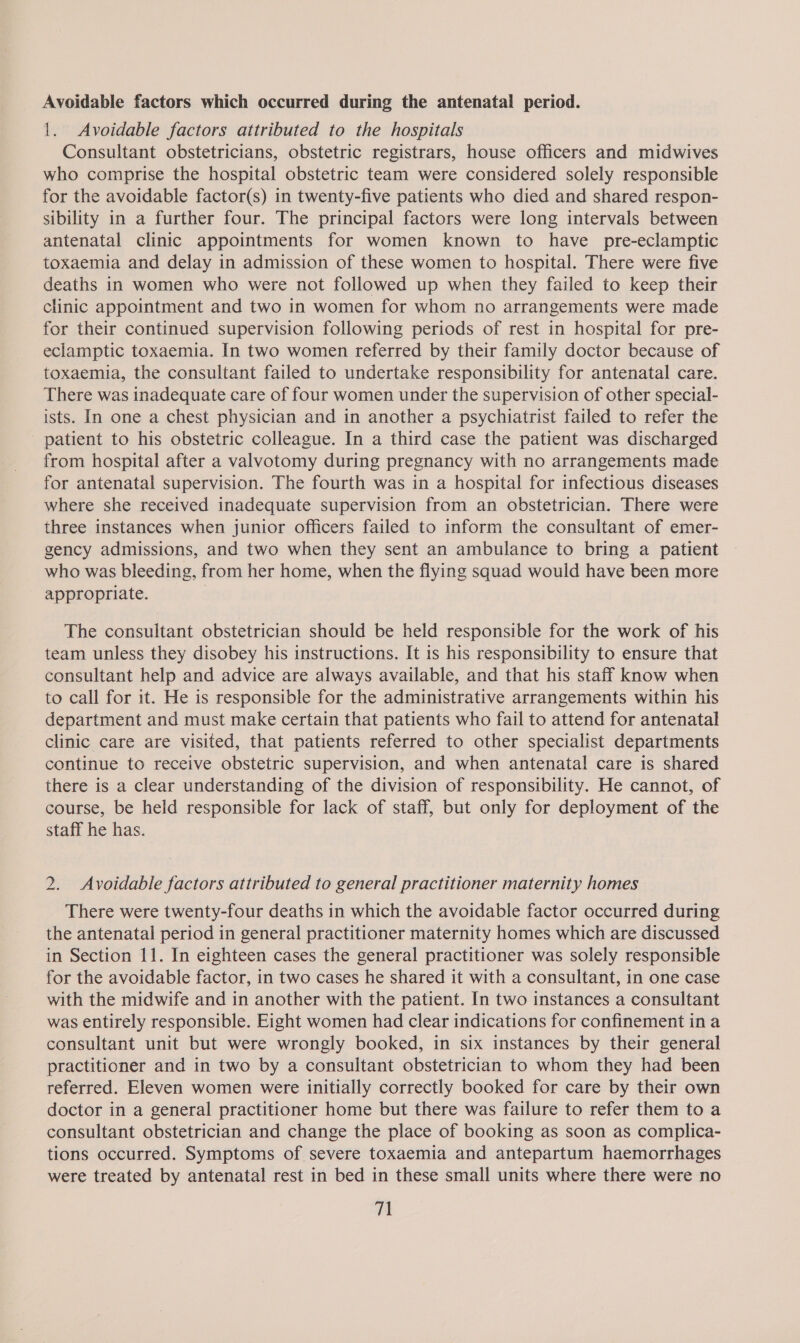 Avoidable factors which occurred during the antenatal period. 1. Avoidable factors attributed to the hospitals Consultant obstetricians, obstetric registrars, house officers and midwives who comprise the hospital obstetric team were considered solely responsible for the avoidable factor(s) in twenty-five patients who died and shared respon- sibility in a further four. The principal factors were long intervals between antenatal clinic appointments for women known to have pre-eclamptic toxaemia and delay in admission of these women to hospital. There were five deaths in women who were not followed up when they failed to keep their clinic appointment and two in women for whom no arrangements were made for their continued supervision following periods of rest in hospital for pre- eclamptic toxaemia. In two women referred by their family doctor because of toxaemia, the consultant failed to undertake responsibility for antenatal care. There was inadequate care of four women under the supervision of other special- ists. In one a chest physician and in another a psychiatrist failed to refer the patient to his obstetric colleague. In a third case the patient was discharged from hospital after a valvotomy during pregnancy with no arrangements made for antenatal supervision. The fourth was in a hospital for infectious diseases where she received inadequate supervision from an obstetrician. There were three instances when junior officers failed to inform the consultant of emer- gency admissions, and two when they sent an ambulance to bring a patient who was bleeding, from her home, when the flying squad would have been more appropriate. ? The consultant obstetrician should be held responsible for the work of his team unless they disobey his instructions. It is his responsibility to ensure that consultant help and advice are always available, and that his staff know when to call for it. He is responsible for the administrative arrangements within his department and must make certain that patients who fail to attend for antenatal clinic care are visited, that patients referred to other specialist departments continue to receive obstetric supervision, and when antenatal care is shared there is a clear understanding of the division of responsibility. He cannot, of course, be held responsible for lack of staff, but only for deployment of the staff he has. 2. Avoidable factors attributed to general practitioner maternity homes There were twenty-four deaths in which the avoidable factor occurred during the antenatal period in general practitioner maternity homes which are discussed in Section 11. In eighteen cases the general practitioner was solely responsible for the avoidable factor, in two cases he shared it with a consultant, in one case with the midwife and in another with the patient. In two instances a consultant was entirely responsible. Eight women had clear indications for confinement in a consultant unit but were wrongly booked, in six instances by their general practitioner and in two by a consultant obstetrician to whom they had been referred. Eleven women were initially correctly booked for care by their own doctor in a general practitioner home but there was failure to refer them to a consultant obstetrician and change the place of booking as soon as complica- tions occurred. Symptoms of severe toxaemia and antepartum haemorrhages were treated by antenatal rest in bed in these small units where there were no