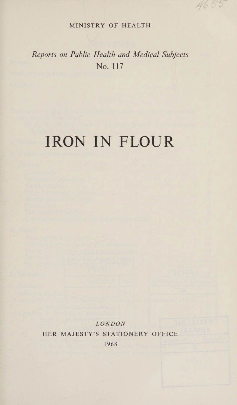 MINISTRY OF HEALTH Reports on Public Health and Medical Subjects No. 117 IRON IN FLOUR LONDON HER MAJESTY’S STATIONERY OFFICE 1968