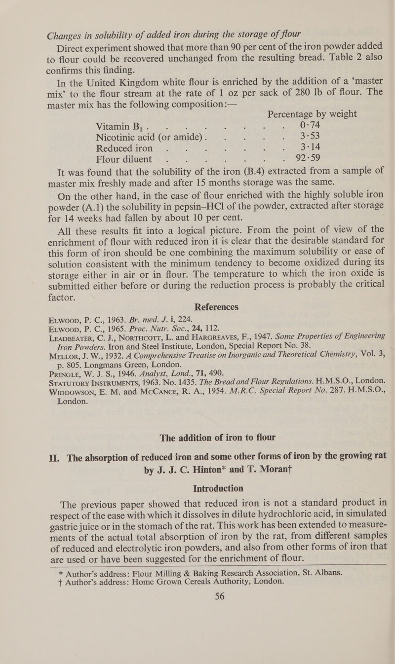 Changes in solubility of added iron during the storage of flour Direct experiment showed that more than 90 per cent of the iron powder added to flour could be recovered unchanged from the resulting bread. Table 2 also confirms this finding. In the United Kingdom white flour is enriched by the addition of a ‘master mix’ to the flour stream at the rate of 1 oz per sack of 280 1b of flour. The master mix has the following composition :-— Percentage by weight Vitamin: By .: = ' ; ee eek ee Nicotinic ‘acid ‘(or-amide) 7 e333 Reduced iron. ‘ z : : : . ~ Bet4 Flour diluent. ; : oe O2~59 It was found that the solubility of the iron (B.4) extracted from a sample of master mix freshly made and after 15 months storage was the same. On the other hand, in the case of flour enriched with the highly soluble iron powder (A.1) the solubility in pepsin-HCl of the powder, extracted after storage for 14 weeks had fallen by about 10 per cent. All these results fit into a logical picture. From the point of view of the enrichment of flour with reduced iron it is clear that the desirable standard for this form of iron should be one combining the maximum solubility or ease of solution consistent with the minimum tendency to become oxidized during its storage either in air or in flour. The temperature to which the iron oxide is submitted either before or during the reduction process is probably the critical factor. References ELwoop, P. C., 1963. Br. med. J. i, 224. ELwoop, P. C., 1965. Proc. Nutr. Soc., 24, 112. LEADBEATER, C. J., NorTHCOTT, L. and HARGREAVES, F., 1947. Some Properties of Engineering Tron Powders. tron and Steel Institute, London, Special Report No. 38. MEL Lor, J. W., 1932. A Comprehensive Treatise on Inorganic and Theoretical Chemistry, Vol. 3, p. 805. Longmans Green, London. PRINGLE, W. J. S., 1946. Analyst, Lond., 71, 490. STATUTORY INSTRUMENTS, 1963. No. 1435. The Bread and Flour Regulations. H.M.S.O., London. Wippowson, E. M. and McCance, R. A., 1954. M.R.C. Special Report No. 287. H.M.S.O., London. The addition of iron to flour Il. The absorption of reduced iron and some other forms of iron by the growing rat by J. J. C. Hinton* and T. Morant Introduction The previous paper showed that reduced iron is not a standard product in respect of the ease with which it dissolves in dilute hydrochloric acid, in simulated gastric juice or in the stomach of the rat. This work has been extended to measure- ments of the actual total absorption of iron by the rat, from different samples of reduced and electrolytic iron powders, and also from other forms of iron that are used or have been suggested for the enrichment of flour. * Author’s address: Flour Milling &amp; Baking Research Association, St. Albans. + Author’s address: Home Grown Cereals Authority, London. 