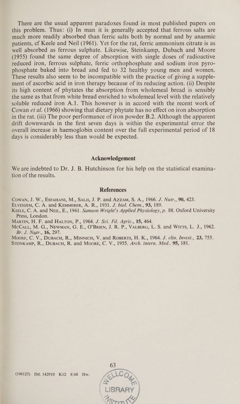 There are the usual apparent paradoxes found in most published papers on this problem. Thus: (i) In man it is generally accepted that ferrous salts are much more readily absorbed than ferric salts both by normal and by anaemic patients, cf Keele and Neil (1961). Yet for the rat, ferric ammonium citrate is as well absorbed as ferrous sulphate. Likewise, Steinkamp, Dubach and Moore (1955) found the same degree of absorption with single doses of radioactive reduced iron, ferrous sulphate, ferric orthophosphate and sodium iron pyro- phosphate baked into bread and fed to 32 healthy young men and women. These results also seem to be incompatible with the practice of giving a supple- ment of ascorbic acid in iron therapy because of its reducing action. (ii) Despite its high content of phytates the absorption from wholemeal bread is sensibly the same as that from white bread enriched to wholemeal level with the relatively soluble reduced iron A.1. This however is in accord with the recent work of Cowan et al. (1966) showing that dietary phytate has no effect on iron absorption in the rat. (iii) The poor performance of iron powder B.2. Although the apparent drift downwards in the first seven days is within the experimental error the overall increase in haemoglobin content over the full experimental period of 18 days is considerably less than would be expected. Acknowledgement We are indebted to Dr. J. B. Hutchinson for his help on the statistical examina- tion of the results. References Cowan, J. W., ESFAHANI, M., SALI, J. P. and Azzam, S. A., 1966. J. Nutr., 90, 423. ELVEHJEM, C. A. and KEMMERER, A. R., 1931. J. biol. Chem., 93, 189. KEELE, C. A. and NEIL, E., 1961. Samson Wright's Applied Physiology, p. 88. Oxford University Press, London. MartTIn, H. F. and HALTON, P., 1964. J. Sci. Fd. Agric., 15, 464. McCaL., M. G., NEWMAN, G. E., O’BrIEN, J. R. P., VALBERG, L. S. and Witts, L. J., 1962. Br. J. Nutr., 16, 297. Moore, C. V., DUBACH, R., MINNICH, V. and Roperts, H. K., 1964. J. clin. Invest., 23, 755. STEINKAMP, R., DUBACH, R. and Moore, C. V., 1955. Arch. intern. Med., 95, 181. (106127) Dd. 142910 Ki2 8/68 Hw. L\\Co» in “ye » ss C/O bes oF » * 7% i Grew ~~ by q LIBRARY | 4 ef